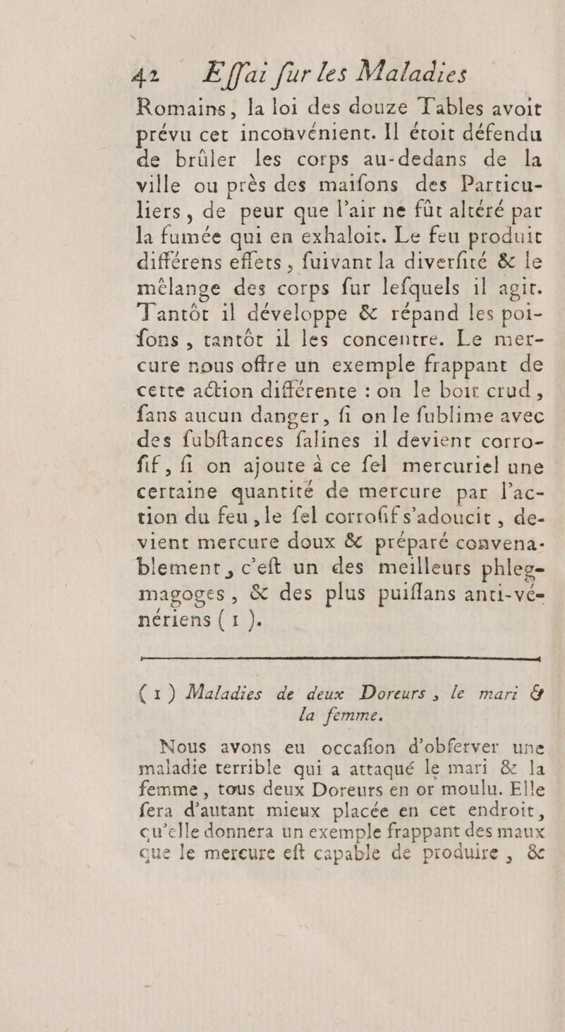 b 42 Effai für les Maladies Romains, la loi des douze Tables avoit prévu cet inconvénient. Il étoit défendu de brüler les corps au-dedans de la ville ou prés des maifons des Particu- liers , de peur que l'air ne füt altéré par la fumée qui en exhaloit. Le feu produit différens effets , fuivant la diverfité &amp; le mélange des corps fur lefquels il agit. Tantór il développe &amp; répand les poi- fons, tantót il les concentre. Le mer- cure nous offre un exemple frappant de cette action différente : on le boit crud , fans aucun danger, fi on le fublime avec des fubftances falines il devient corro- fif, fi on ajoute à ce fel mercuriel une certaine quantité de mercure par l'ac- tion du feu, le fel corroffs’adoucit , de- vient mercure doux &amp; préparé convena- blement, c'eft un des meilleurs phleg- magoges, &amp; des plus puiffans anti-vé- nériens ( 1 ). (1) Maladies de deux Doreurs , le mari &amp; la femme. Nous avons eu occafion d'obferver une maladie terrible qui a attaqué le mari &amp; la femme , tous deux Doreurs en or moulu. Elle fera d'autant mieux placée en cet endroit, cu'clle donnera un exemple frappant des maux que le mercure eft capable de produire , &amp;