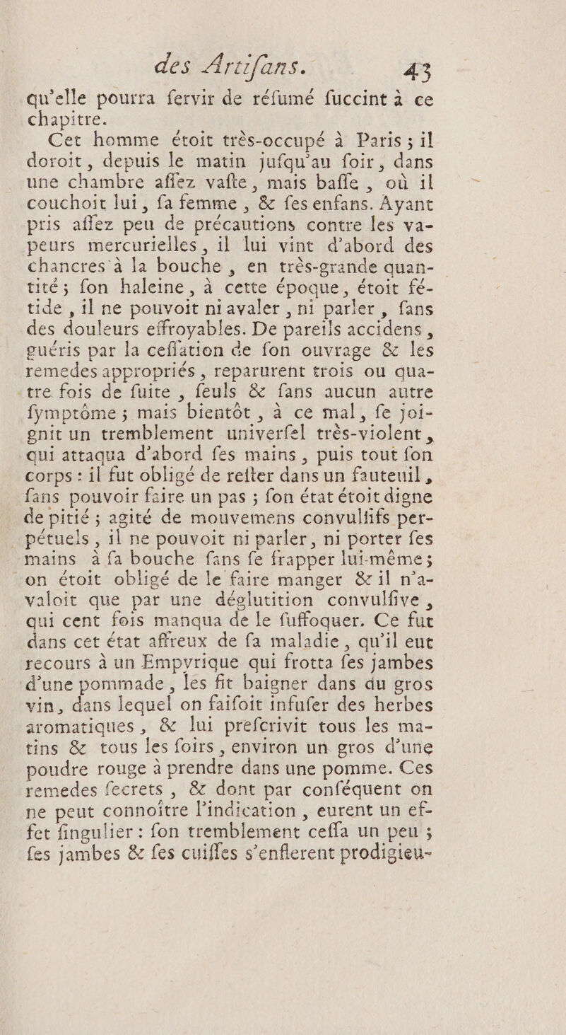qu'elle pourra fervir de réfumé fuccint à ce chapitre. Cet homme étoit très-occupé à Paris ; il doroit, depuis le matin jufqu'au foir, dans une chambre affez vafte, mais baffe , où il couchoit lui, fa femme , &amp; fes enfans. Ayant pris affez peu de précautions contre les va- peurs mercurielles , il lui vint d'abord des chancres à la bouche , en trés-grande quan- tité ; fon haleine, à cette époque, étoit fé- tide , 1l ne pouvoit ni avaler , ni parler, fans des douleurs effroyables. De pareils accidens , guéris par la ceffation de fon ouvrage &amp; les remedes appropriés , reparurent trois ou qua- .tre fois de fuite , feuls &amp; fans aucun autre fymptôme ; mais bientôt , à ce mal, fe joi- gnit un tremblement univerfel trés-violent, qui attaqua d'abord fes mains , puis tout fon corps : il fut obligé de reiter dans un fauteuil, fans pouvoir faire un pas ; fon état étoit digne de pitié ; agité de mouvemens convultifs per- . pétuels , 1l ne pouvoit ni parler, ni porter fes mains à fa bouche fans fe frapper luimême; -on étoit obligé de le faire manger &amp; il n'a- valoit que par une déglutition convulfive , qui cent fois manqua de le fuffoquer. Ce fut dans cet état affreux de fa maladie, qu'il eut recours à un Empvrique qui frotta fes jambes d'une pommade , les fit baigner dans du gros vin, dans lequel on faifoit infufer des herbes aromatiques, &amp; lui prefcrivit tous les ma- tins &amp; tous les foirs , environ un gros d'une poudre rouge à prendre dans une pomme. Ces remedes fecrets , &amp; dont par conféquent on ne peut connoitre l'indication , eurent un ef- fet fingulier : fon tremblement ceffa un peu ; fes jambes &amp; fes cuiffes s'enflerent prodigieu-