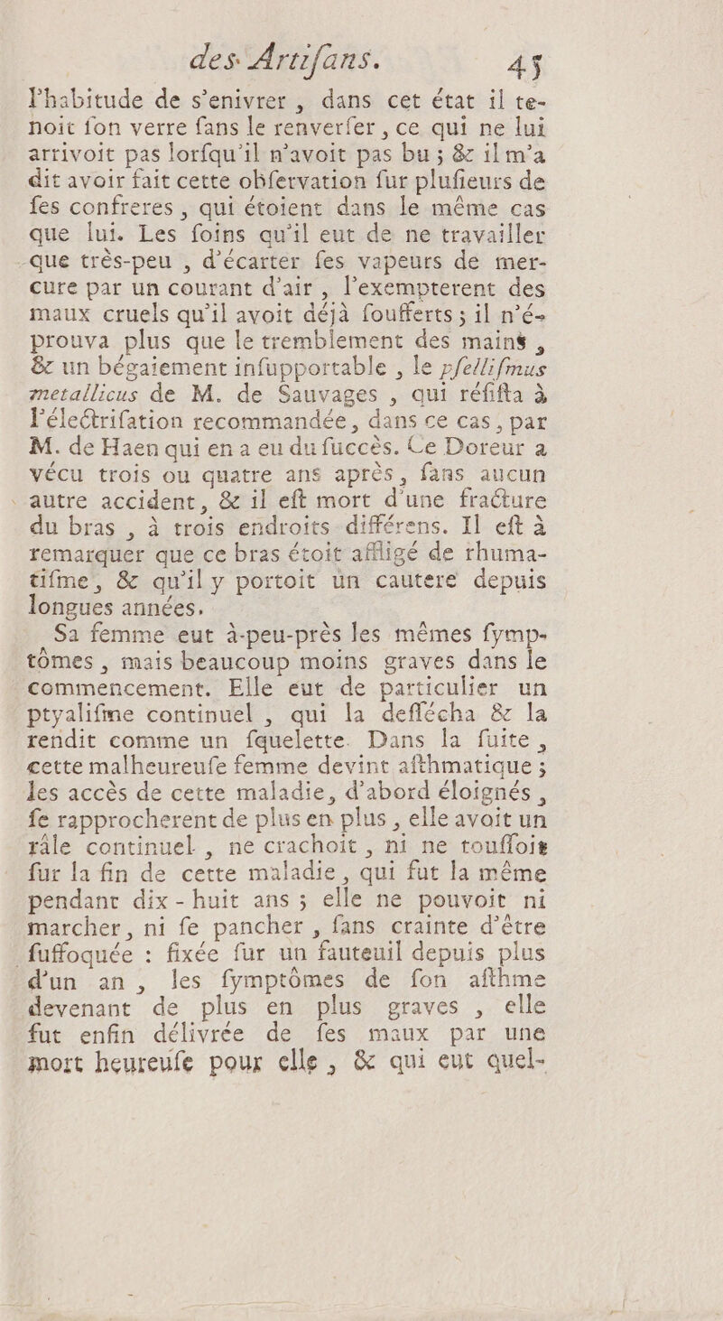 Phabitude de s'enivrer , dans cet état il te- noit fon verre fans le renverfer , ce qui ne lui arrivoit pas lorfqu'il n'avoit pas bu ; &amp; il m'a dit avoir fait cette obfetvation fur plufieurs de fes confreres , qui étoient dans le méme cas que lui. Les foins qu'il eut de ne travailler -que trés-peu , d'écarter fes vapeurs de mer- cure par un courant d'air, l'exempterent des maux cruels qu'il avoit déjà foufferts ; il n'é- prouva plus que le tremblement des mains, &amp; un bégaiement infupportable , le pfe/lifmus zetallicus de M. de Sauvages , qui réfifta à l'électrifation recommandée, dans ce cas , par M. de Haen qui en a eu du fuccés. Ce Doreur a vécu trois ou quatre ans aprés, fans aucun . autre accident, &amp; il eft mort d'une fracture du bras , à trois endroits différens. Il eft à remarquer que ce bras étoit affligé de rhuma- tifme, &amp; qu'il y portoit un cautere depuis longues années. Sa femme eut à-peu-près les mêmes fymp- tómes, mais beaucoup moins graves dans le commencement. Elle eut de particulier un ptyalifme continuel , qui la deffécha &amp; la rendit comme un fquelette. Dans la fuite, cette malheureufe femme devint afthmatique ; les accès de cette maladie, d'abord éloignés, fe rapprocherent de plus en plus , elle avoit un râle continuel , ne crachoit , ni ne touffois fur la fin de cette maladie , qui fut la méme pendant dix-huit ans ; elle ne pouvoit ni marcher, ni fe pancher , fans crainte d’être fuffoquée : fixée fur un fauteuil depuis plus dun an , les fymptómes de fon afthme devenant de plus en plus graves , elle fut enfin délivrée de fes maux par une mort heureufe pour elle, &amp; qui eut quel-