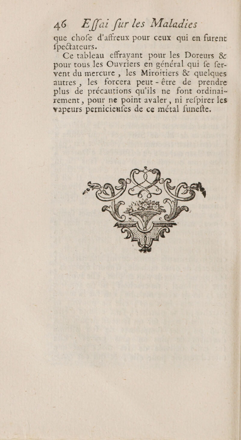que chofe d'affreux pour ceux qui en furent fpectateurs. Ce tableau effrayant pour les Doreurs &amp; pour tous les Ouvriers en général qui fe fer- vent du mercure , les Miroitiers &amp; quelques autres , les forcera peut-être de prendre plus de précautions qu'ils ne font ordinai- rement , pour ne point avaler, ni refpirer les vapeurs pernicieufes de ce métal funette.