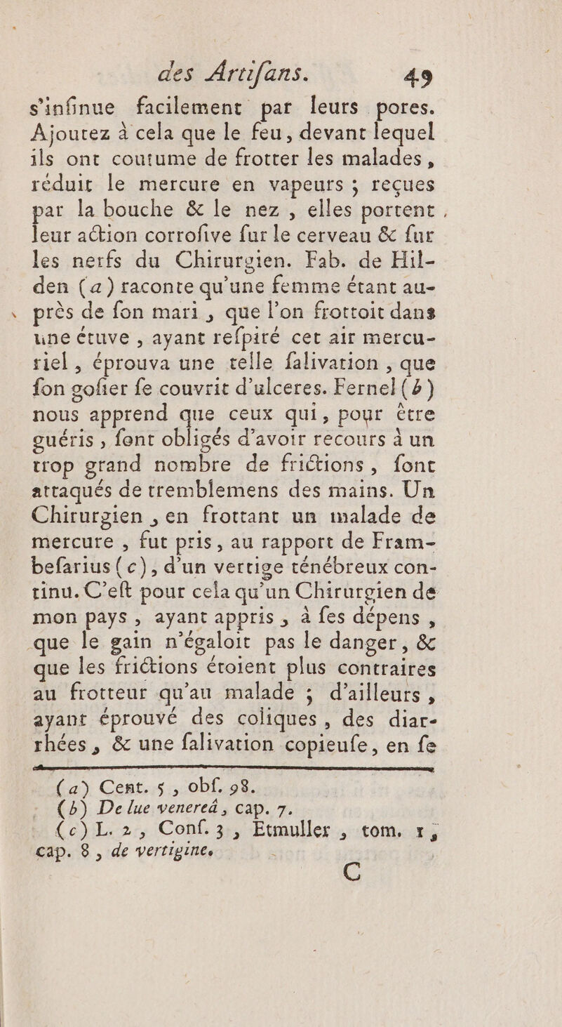 sinfnue facilement par leurs pores. Ajoutez à cela que le feu, devant lequel ils ont coutume de frotter les malades, réduit le mercure en vapeurs ; reçues par la bouche & le nez , elles portent, leur action corrofive fur le cerveau & fur les nerfs du Chirurgien. Fab. de Hil- den (a) raconte qu'une femme étant au- prés de fon mari , que l'on frottoit dans une étuve , ayant refpiré cet air mercu- riel , éprouva une telle falivarion , que fon gofter fe couvrit d'ulceres. Fernel (2) nous apprend que ceux qui, pour étre guéris , font obligés d’avoir recours à un trop grand nombre de frictions » iont attaqués de tremblemens des mains. Un Chirurgien , en frottant un malade de mercure , fut pris, au rapport de Fram- befarius(c) , d'un vertige ténébreux con- rinu. C'eft pour cela qu'un Chirurgien de mon pays, ayant appris, à fes dépens , que le gain n'égaloit pas le danger, & que les frictions éroient plus contraires au frotteur qu'au malade ; d'ailleurs , ayant éprouvé des coliques , des diar- rhées, & une falivation copieufe, en fe Cl MÀ D E) (a) Cent. 5 , obf. 98. (2) De lue venereá , cap. 7. (6)L.2:, Conf 35, Ewumuller 4 tom. v; cap. 8 , de vertigine, B