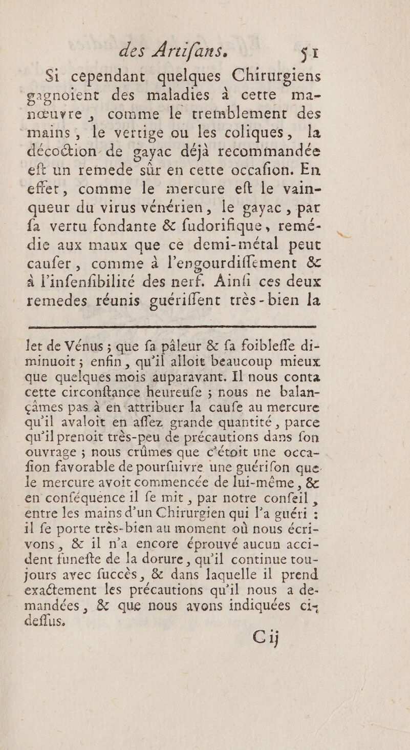 Si cependant quelques Chirurgiens gagnoient des maladies à cette ma- ncuvre , comme le tretnblement des mains, le verüge ou les coliques, la décoction de gayac déjà recommandée eft un remede sûr en cette occafion. En effet, comme le mercure eft le vain- queur du virus vénérien, le gayac , par fa vertu fondante & fudorifique, remé- die aux maux que ce demi-métal peut caufer , comme à l’engourdiflément & à l'infenfibilité des nerf. Ainf ces deux remedes réunis guériffent trés- bien la let de Vénus ; que fa pâleur & fa foibleffe di- minuoit ; enfin , qu'il alloit beaucoup mieux que quelques mois auparavant. Il nous conta cette circonftance heureufe ; nous ne balan- càmes pas à en attribuer la caufe au mercure quil avaloit en affez grande quantité , parce qu'il prenoit trés-peu de précautions dans fon ouvrage ; nous crümes que c'étoit une occa- fion favorable de pourfuivre une guérifon que. le mercure avoit commencée de lui-méme , & en conféquence il fe mit , par notre confeil, entre les mains d'un Chirurgien qui l'a guéti : il fe porte trés-bien au moment où nous écri- vons, & il n'a encore éprouvé aucun acci- dent funefte de la dorure , qu'il continue tou- jours avec fuccés, & dans laquelle il prend . exactement les précautions qu'il nous a de- mandées, & que nous avons indiquées ci4 deffus, Ci