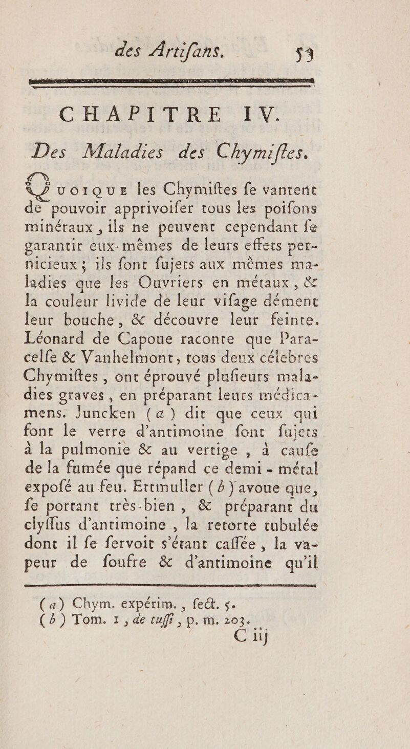 CHAFTPTTRE- IX. Des Maladies des Chymifles. f^ KZ vorQuz les Chymiftes fe vantent de pouvoir apprivoifer tous les poifons minéraux , ils ne peuvent cependant fe garantir eux- mémes de leurs effets per- nicieux ; ils font fujets aux mêmes ma- ladies que les Ouvriers en métaux, & la couleur livide de leur vifage dément leur bouche, & découvre leur feinte. Léonard de Capoue raconte que Para- celfe & Vanhelmont, tous deux célebres Chymiftes , ont éprouvé plufieurs mala- dies graves , en préparant leurs médica- mens. Juncken (a) dit que ceux qui font le verre d'antimoine font fujets à la pulmonie & au vertige , à caufe de la fumée que répand ce demi - métal expofé au feu. Ettmuller ( ^ ) avoue que, fe portant trés-bien , & préparant du clytfus d'antimoine , la retorre tubulée dont il fe fervoit s'étant caffée , la va- peur de foufre & d'antimoine qu'il ) Chym. expérim. , fect. s. ) Tom. r,de riff , p. m. 203. C 11j a ( (5