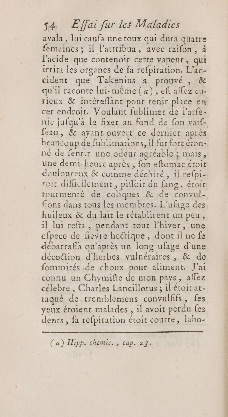 avala , lui caufa une toux qui dura quatre femaines ; il l'attribua, avec raïfon, à l'acide que contenott cette vapeur, qui irrita les organes de fa refpiration. L'ac- cident que Takenius a prouvé , &amp; qu'il raconte lui-même ( a) , eft affez cu- rieux &amp; intéreffant pour tenir place en cet endroit. Voulant fublimer de l'arfe- nic jufqu'à le fixer au fond de fon vaif- feau, &amp; ayant ouvert ce dernier aprés beaucoup de fublimations, il fut fort éton- né de fentir une odeur agréable ; mais, une demi-heure après, fon eftomac étoit douloureux &amp; comme déchiré , il refpi- roit difficilement , pifloit du fang, étoit tourmenté de coliques &amp; de convul- fions dans tous les membres. L'ufage des huileux &amp; dy lait le rétablirent un peu, il lui refta , pendant tout l'hiver, une efpece de fievre he&amp;ique, dont il ne fe débarraffa qu'aprés un long ufage d'une. déco&amp;ion d'herbes vulnéraires , &amp; de fommités .de choux pour aliment. J'ai connu un Chymifte de mon pays, aflez célebre , Charles Lancillotus ; il étoit at- taqué de tremblemens convulfifs, fes yeux étoient malades , il avoit perdu fes dents , fa refpiration étoit courte, labo- (a) Hipp. chemic. , cap. 23.