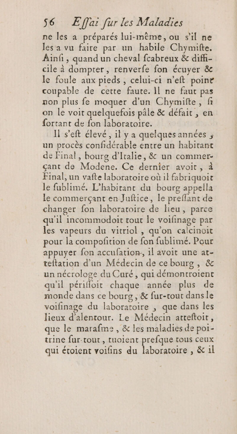 ne les a. préparés lui-même, ou s'il ne lesa vu faire par un habile Chymifte. Ainfi, quand un cheval fcabreux & diffi- cile à dompter, renverfe fon écuyer & le foule aux pieds , celui-ci n'eft point coupable de cette faute. ll ne faut pas non plus fe moquer d'un Chymifte, fi on le voit quelquefois pale & défait , en fortant de fon laboratoire. ll s'eft élevé, il y a quelquesannées ; un procés confidérable entre un habitant de Final, bourg d'Italie, & un commer- cant de Modene. Ce dernier avoit, à Final, un vafte laboratoire où il fabriquoit le fublimé. L'habitant du bourg appella le commerçant en Juftice, le preflant de changer fon laboratoire de lieu, parce qu'il incommodoit tout le voifinage par les vapeurs du vitriol , qu'on calcinoit pour la compofition de fon fublimé. Pour appuyer fon accufation-, il avoit une at- teftation d'un Médecin de ce bourg , & un nécrologe du Curé , qui démontroient quil périffoit chaque année plus de monde dans ce bourg , & fur-tout dans le voifinage du laboratoire , que dans les lieux d'alentour. Le Médecin atteftoit , que le marafme , & les maladies de poi- trine fur. tour , tuoient prefque tous ceux qui étoient voifins du laboratoire , & il