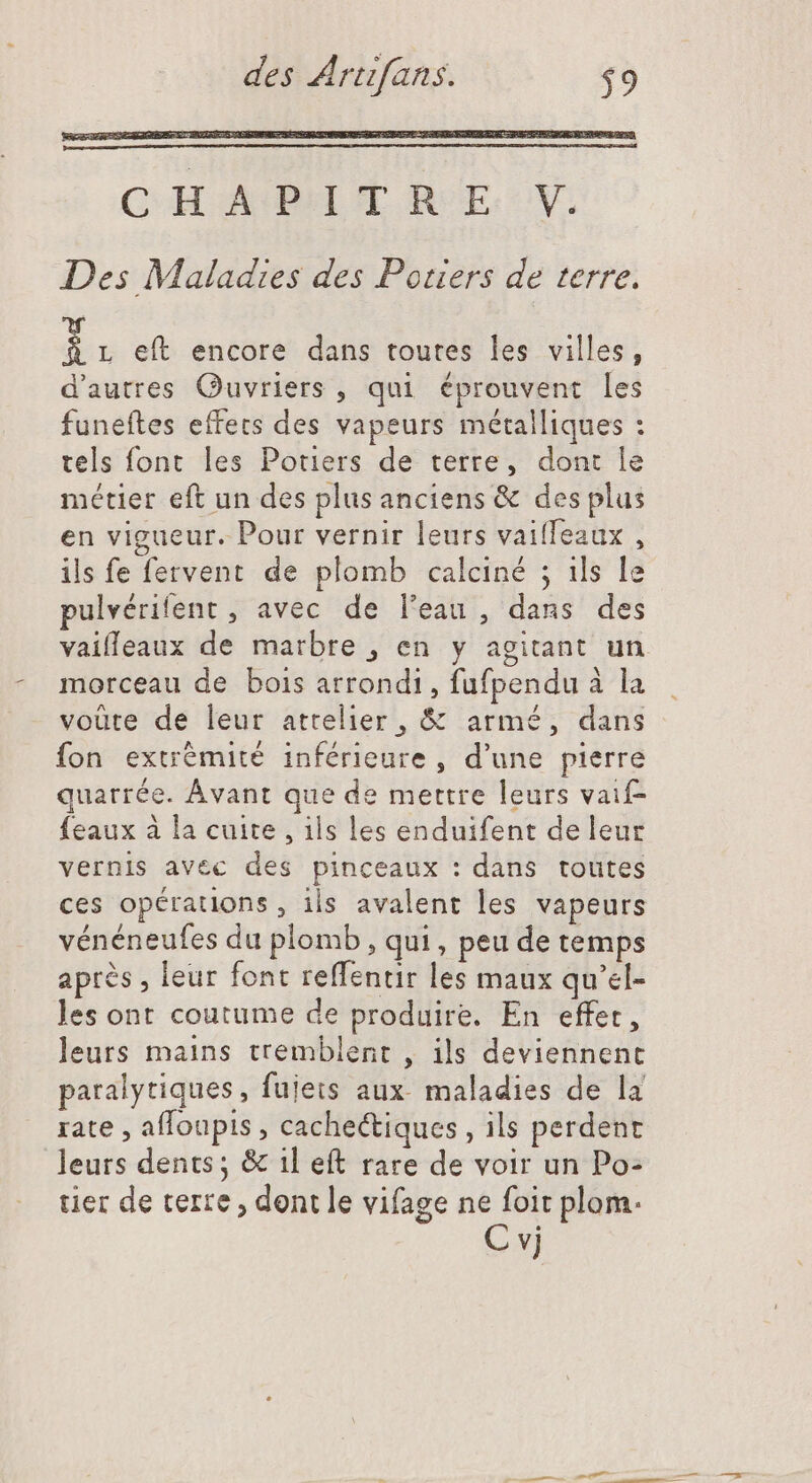 CHAPITRE V. Des Maladies des Potiers de terre. ii eft encore dans toutes les villes, d'autres Ouvriers , qui éprouvent les funeftes effets des vapeurs métalliques : tels font les Potiers de terre, dont le métler eft un des plus anciens &amp; des plus en vigueur. Pour vernir leurs vailfeaux , ils fe fervent de plomb calciné ; ils le pulvérifent , avec de l'eau , dans des vaifleaux de marbre , en y agitant un. morceau de bois arrondi, fufpendu à la voüte de leur attelier , &amp; armé, dans fon extrèmité inférieure, d'une pierre quarrée. Avant que de mettre leurs vaif- {eaux à la cuite , ils les enduifent de leur vernis avec des pinceaux : dans toutes ces opérations, ils avalent les vapeurs vénéneufes du plomb, qui, peu de temps après , leur font reffentir les maux qu'el- les ont coutume de produire. En effet, leurs mains tremblent , ils deviennent paralytiques, fujets aux maladies de la rate , alToupis , cachectiques , ils perdent leurs dents; &amp; il eft rare de voir un Po- tier de verre, dont le vifage ne foit plom. M