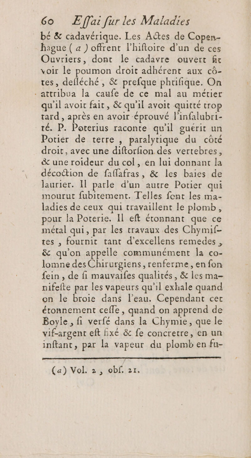 bé &amp; cadavérique. Les Actes de Copen- hague ( a ) offrent l'hiftoire d'un de ces Ouvriers, dont le cadavre ouvert fc voir le poumon droit adhérent aux có- tes, defléché , &amp; prefque phufique. On . attribua la caufe de ce mal au métier qu'il avoit fait , &amp; qu'il avoit quitté trop tard , après en avoir éprouvé l'infalubri- té. P. Poterius raconte qu'il guérit un Potier de terre , paralytique du côté droit, avec une diftorfion des vertebres, &amp; une roideur du col , en lui donnant la décoction de faífafras, &amp; les baies de laurier. Il. parle d’un autre Potier qui mourut fubitement. Telles fent les ma- ladies de ceux qui travaillent le plomb, pour la Poterie. Il eft étonnant que ce métal qui, par les travaux des Chymif- tes , fournit tant d'excellens remedes , &amp; qu'on appelle communément la co- lomne des Chirurgiens , renferme, en fon fein , de fi mauvaifes qualités , &amp; les ma- nifefte par les vapeurs qu'il exhale quand on le broie dans l'eau. Cependant cec étonnement ceífe , quand on apprend de Boyle, fi verfé dans la Chymie, que le vif-argent eft bxé &amp; fe concretre, en un inftant, par la vapeur du plomb en fu- (a) Vol. 2, obf. 21.