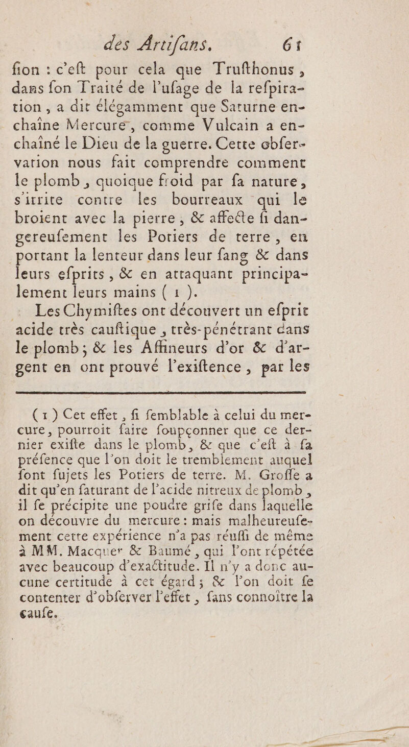 fion : c'eft pour cela que Trufthonus , dans fon Traité de l'ufage de la refpira- tion , a dit élégamment que Saturne en- chaine Mercure, comme Vulcain a en- chainé le Dieu de la guerre. Cette obfer- vation nous fait comprendre comment le plomb , quoique froid par fa nature, sirrite contre les bourreaux qui le broient avec la pierre, &amp; affecte fi dan- gereufement les Poriers de terre, en portant la lenteur dans leur fang &amp; dans leurs efprits , &amp; en attaquant principa- lement leurs mains ( 1 ). —« LesChymiftes ont découvert un efprit acide trés cauftique , trés- pénétrant cans le plomb; &amp; les Affineurs d'or &amp; d'ar- gent en ont prouvé l'exiftence , par les ( 1 ) Cet effet , fi femblable à celui du mer- cure, pourroit faire foupconner que ce der- nier exifte dans le plomb, &amp; que c'eft à fa préfence que l'on doit le tremblement auquel font fujets les Potiers de terre. M. Groffe a dit qu'en faturant de l'acide nitreux de plomb, il fe précipite une poudre grife dans laquelle on découvre du mercure: mais malheureufe- ment cette expérience n'a pas réufli de méme à MM. Macquer &amp; Baumé , qui l'ont répétée avec beaucoup d’exaétitude. Il n'y a donc au- cune certitude à cet égard; &amp; lon doit fe contenter d'obferver l'effet , fans connoitre la eaufe.