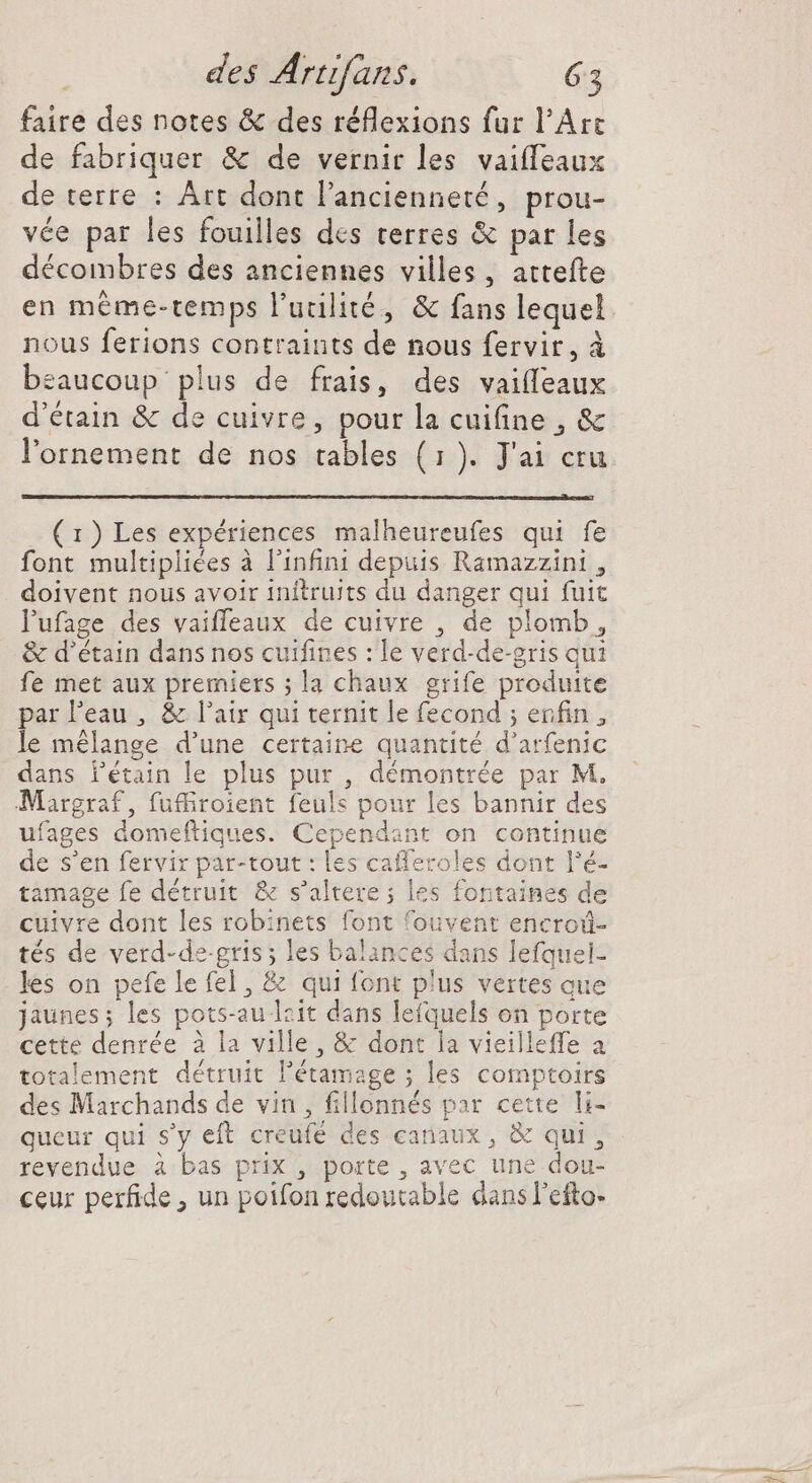 faire des notes &amp; des réflexions fur l'Arc de fabriquer &amp; de vernir les vaiffeaux de terre : Art dont l'ancienneté, prou- vée par les fouilles des terres &amp; par les décombres des anciennes villes, attefte en méme-temps l'utilité, &amp; fans lequel nous ferions contraints de nous fervir, à beaucoup plus de frais, des vaifleaux d'étain &amp; de cuivre, pour la cuifine , &amp; l'ornement de nos tables (1). J'ai cru (1) Les expériences malheureufes qui fe font multipliées à l'infini depuis Ramazzini , doivent nous avoir initruits du danger qui fuit Pufage des vaiffeaux de cuivre , de plomb, &amp; d'étain dans nos cuifines : le verd-de-gris qui fe met aux premiers ; la chaux grife produite par l’eau, &amp; l'air qui ternit le fecond ; enfin , le mélange d'une certaine quantité d'arfenic dans l'étain le plus pur , démontrée par M. Margraf, fuffiroient feuls pour les bannir des ufages domeftiques. Cependant on continue de s'en fervir par-tout : les cafleroles dont l’é- tamage fe détruit &amp; s'altere ; les fontaines de cuivre dont les robinets font fouvent encroû- tés de verd-de gris; les balances dans lefquel- les on pefelefel, &amp; qui font plus vertes que jaunes; les pots-au lzit dans lefquels on porte cette denrée à la ville, &amp; dont la vieilleffe à totalement détruit l'étamage ; les comptoirs des Marchands de vin, fillonnés par cette li- queur qui s'y eft creufé des canaux, &amp; qui, revendue à bas prix , porte , avec une dou- ceur perfide , un poifon redoutable dansl'efto-