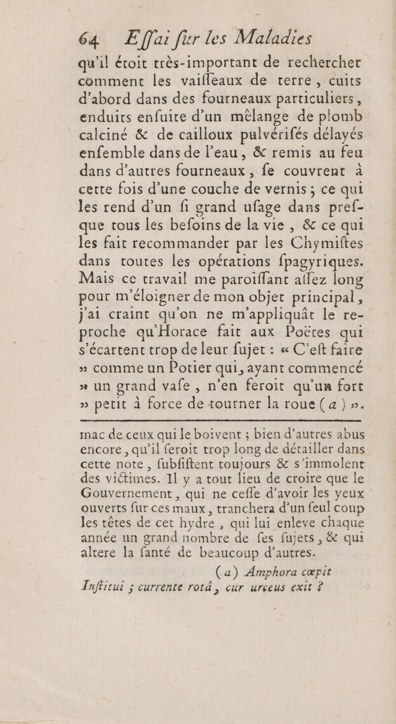 qu'il étoit très-important de rechercher comment les vaiffeaux de terre , cuits d'abord dans des fourneaux particuliers , enduits enfuite d'un mélange de plomb calciné &amp; de cailloux pulvérifés délayés enfemble dans de l'eau, &amp; remis au feu dans d'autres fourneaux , fe couvrent à cette fois d'une couche de vernis ; ce qui les rend d'un fi grand ufage dans pref- que tous les befoins de la vie , &amp; ce qui les fait recommander par les Chymiftes dans toutes les opérations fpagyriques. Mais ce travail me paroiffant atlez long pour m'éloigner de mon objet principal, j'ai craint qu'on ne m'appliquát le re- proche qu'Horace fait aux Poctes qui s'écartent trop de leur fujet : « C'eft faire » comme un Potier qui, ayant commencé » un grand vafe , n'en feroit qu'un fort » petit à force de tourner la roue (a ) ». mac de ceux qui le boivent ; bien d'autres abus encore , qu'il feroit trop long de détailler dans cette note , fubfiftent toujours &amp; s'immolent des victimes. Il y a tout lieu de croire que le Gouvernement , qui ne ceffe d'avoir les yeux ouverts fur ces maux, tranchera d'un feul coup les tétes de cet hydre , qui lui enleve chaque année un grand nombre de fes fujets , &amp; qui altere la fanté de beaucoup d'autres. (a) Amphora cepit Tnftitui ; currente rotá, cur urceus exit ?