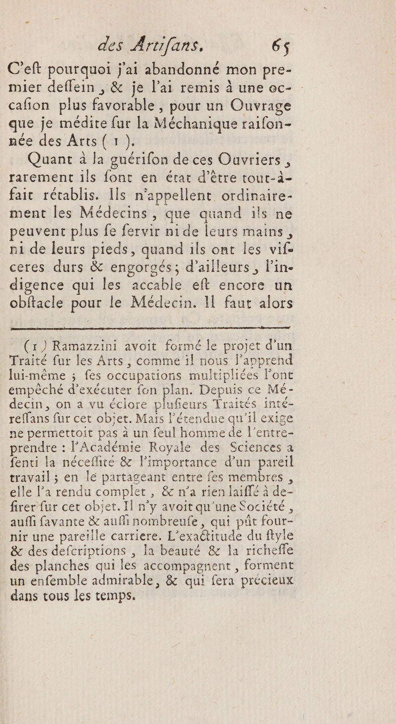 C'eft pourquoi j'ai abandonné mon pre- mier deffein , &amp; je l'ai remis à une oc- cafion plus favorable , pour un Ouvrage que je médite fur la Méchanique raifon- née des Arts ( 1 ). Quant à la guérifon de ces Ouvriers, rarement ils font en érat d'étre touc- à- fait. rétablis. Ils n’appellent ordinaire- ment les Médecins, que quand ils ne peuvent plus fe fervir nide leurs mains, n1 de leurs pieds, quand ils ont les vif- ceres durs &amp; engorgés ; d’ailleurs, l'in- digence qui les accable eft encore un obftacle pour le Médecin. 1l faut alors (1) Ramazzini avoit formé le projet d'un Traité fur les Arts, comme il nous l'apprend lui-même ; fes occupations multiplices l'ont empéché d'exécuter fon plan. Depuis ce Mé- decin, on a vu éclore plufieurs Traités inté- reffans fur cet objet. Mais l'étendue qu'il exige ne permettoit pas à un feul homme de l'entre- prendre : l'Académie Royale des Sciences a fenti la néceffite &amp; l'importance d'un pareil travail ; en lé partageant entre fes membres , elle l'a rendu complet , &amp; n'a rien laiff à de- firer fur cet objet. Il n'y avoit qu'une Société, auffi favante &amp; auffi nombreufe , qui pût four- nir une pareille carriere. L'exa&amp;titude du ftyle &amp; des defcriptions , la beauté &amp; la richeffe des planches qui les accompagnent , forment un enfemble admirable, &amp; qui fera précieux dans tous les temps.