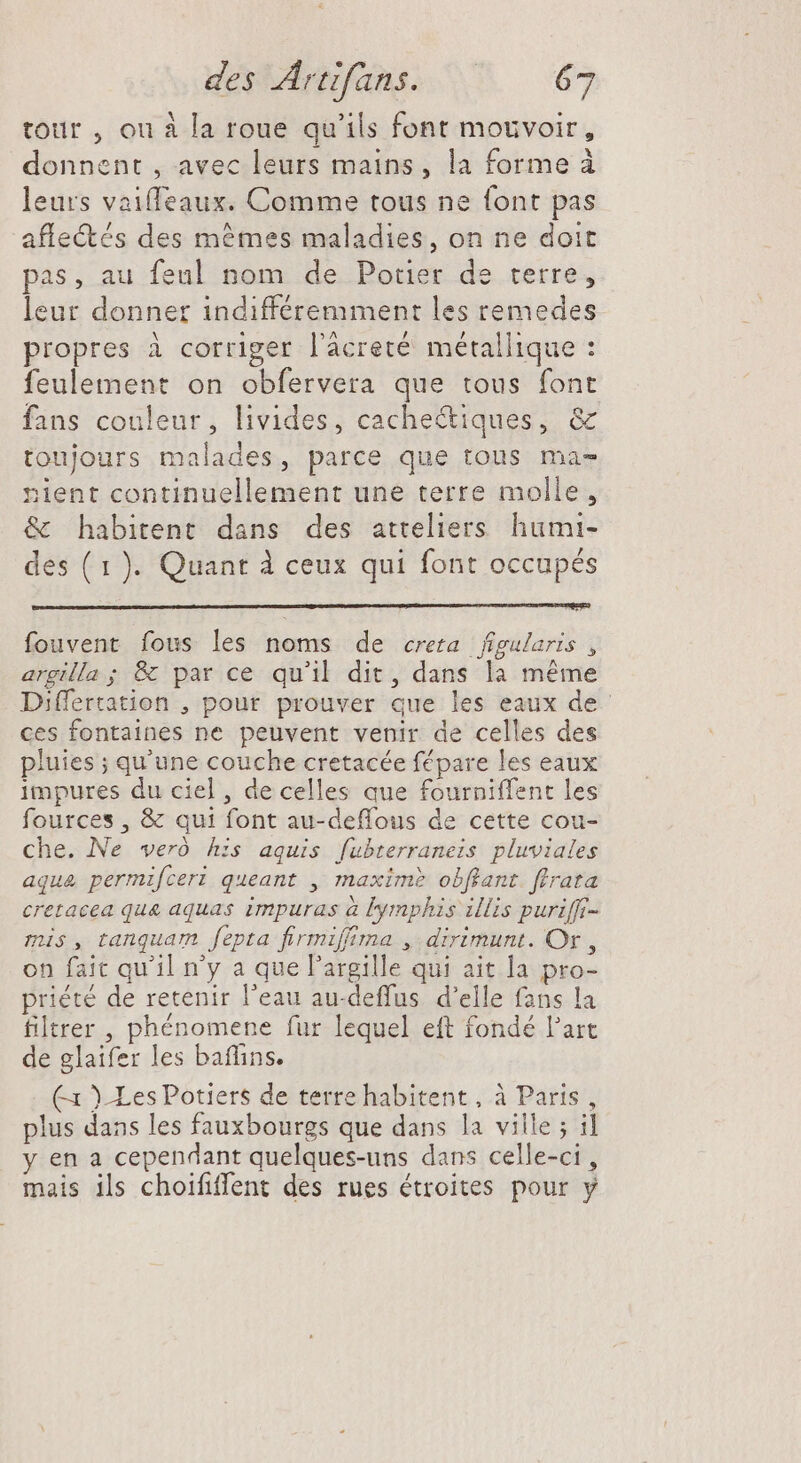 tour , ou à la roue qu'ils font mouvoir, donnent , avec leurs mains, la forme à leurs vaiffeaux. Comme tous ne font pas affectés des mêmes maladies, on ne doit pas, au feul nom de Potier de terre, leur donner indifféremment les remedes propres à corriger l'àcreté. métallique : feulement on obfervera que tous font fans couleur, livides, cachectiques, &amp; toujours malades, parce que tous ma- nient continuellement une terre molle, &amp; habitent dans des atteliers humi- des ( 1). Quant à ceux qui font occupés fouvent fous les noms de creta figularis , argilla ; &amp; par ce qu'il dit, dans la méme Differtation , pour prouver que les eaux de ces fontaines ne peuvent venir de celles des pluies ; qu'une couche cretacée fépare les eaux impures du ciel, de celles que fourniffent les fources , &amp; qui font au-deflous de cette cou- che. Ne veró his aquis fübterraneis pluviales aqua permifceri queant , maxim? obffant ffrata cretacea qua aquas impuras à lymphis illis purifft- mis , tanquam fepta firmiffima , dirimunt. Or, on fait qu'il n'y a que l'argille qui ait la pro- priété de retenir l'eau au-deffus d'elle fans la filtrer , phénomene fur lequel eft fondé l'art de glaifer les baffins. Cx )-Les Potiers de terre habitent, à Paris, plus dans les fauxbourgs que dans la ville ; il y en a cependant quelques-uns dans celle-ci, mais ils choififfent des rues étroites pour y