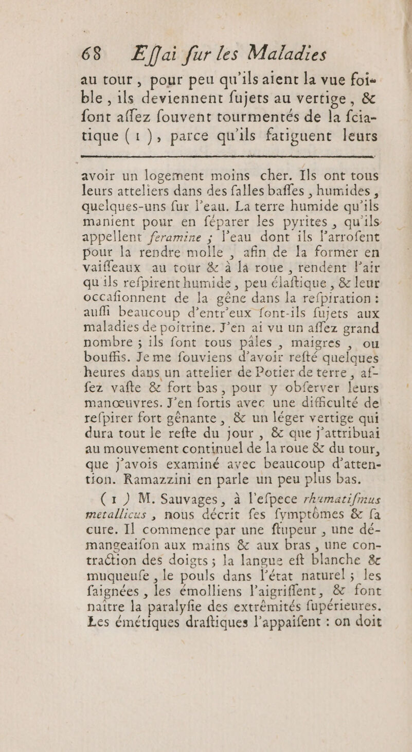 au tour , pour peu qu'ils aient la vue foie ble , ils deviennent fujets au vertige, &amp; font affez fouvent tourmentés de la fcia- tique (1), parce qu'ils fatiguent leurs avoir un logement moins cher. Ils ont tous leurs atteliers dans des falles baffes , humides, quelques-uns fur l'eau. La terre humide qu'ils manient pour en féparer les pyrites , qu'ils appellent féramine ; l’eau dont ils l'arrofent pour la rendre molle , afin de la former en vaifleaux au tour &amp; à là roue , rendent l'air qu ils refpirent humide , peu élaftique , &amp; leur occafionnent de la gène dans la refpiration : auffi beaucoup d'entr'eux font-ils fujets aux maladies de poitrine. J’en ai vu un affez grand nombre ; ils font tous pales , maigres , ou bouffis. Je me fouviens d’avoir refté quelques heures dans un attelier de Potier de terre , af- fez vafte &amp; fort bas, pour y obferver leurs manœuvres. J'en fortis avec une difficulté de refpirer fort génante, &amp; un léger vertige qui dura tout le refte du Jour , &amp; que J'attribuai au mouvement continuel de la roue &amp; du tour, que J'avois examiné avec beaucoup d'atten- tion. Ramazzini en parle un peu plus bas. ( 1 ) M. Sauvages, à l'efpece rh«matifmus metallicus , nous décrit fes fymptómes &amp; fa cure. Il commence par une ftupeur , une dé- mangeaifon aux mains &amp; aux bras , une con- traction des doigts; la langue eft blanche &amp; muqueufe , le pouls dans l'état naturel; les faignées , les émolliens l'aigriffent, &amp; font naitre la paralyfie des extrémités fupérieures. Les émétiques draftiques l'appaifent : on doit