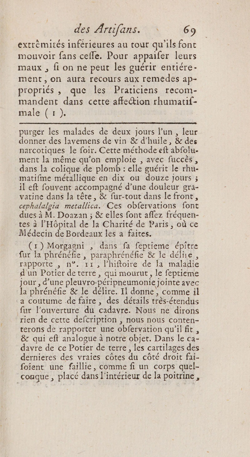 extrémités inférieures au tour qu'ils font mouvoir fans ceffe. Pour appaifer leurs maux , fi on ne peut les guérir entiére- ment, on aura recours aux remedes ap- propriés , que les Praticiens recom- mandent dans cette affe&amp;ion rhumauf- male Cr purger les malades de deux jours l'un , leur donner des lavemens de vin &amp; d'huile, &amp; des narcotiques le foir. Cette méthode eft abfolu- ment la méme qu'on emploie , avec fuccés , dans la colique de plomb : elle guérit le rhu- matifme métallique en dix ou douze jours ; il eft fouvent accompagné d'une douleur gra- vatine dans la tête, &amp; fur-tout dans le front, cephalalgia metallica.’ Ces obfervations font dues à M. Doazan ; &amp; elles font affez fréquen- tes à l'Hôpital de la Charité de Paris, où ce Médecin de Bordeaux les a faites. (r)Morgagni , dans fa feptieme épitre fur la phrénéfie, paraphrénéfie &amp; le déliie , rapporte , n°. ir , l’hiftoire de la maladie d'un Potier de terre , qui mourut, le feptieme jour , d'une pleuvro-péripneumonie jointe avec la phrénéfie &amp; le délire. Il donne, comme il a coutume .de faire , des détails trés-étendus fur l'ouverture du cadavre. Nous ne dirons rien de cette defcription , nous nous conten- terons de rapporter une obfervation qu'il fit, &amp; qui efl analogue à notre objet. Dans le ca- davre de ce Potier de terre , les cartilages des dernieres des vraies côtes du côté droit fai- foient une faillie, comme fi un corps quel- conque , placé dans l'intérieur de la poitrine,