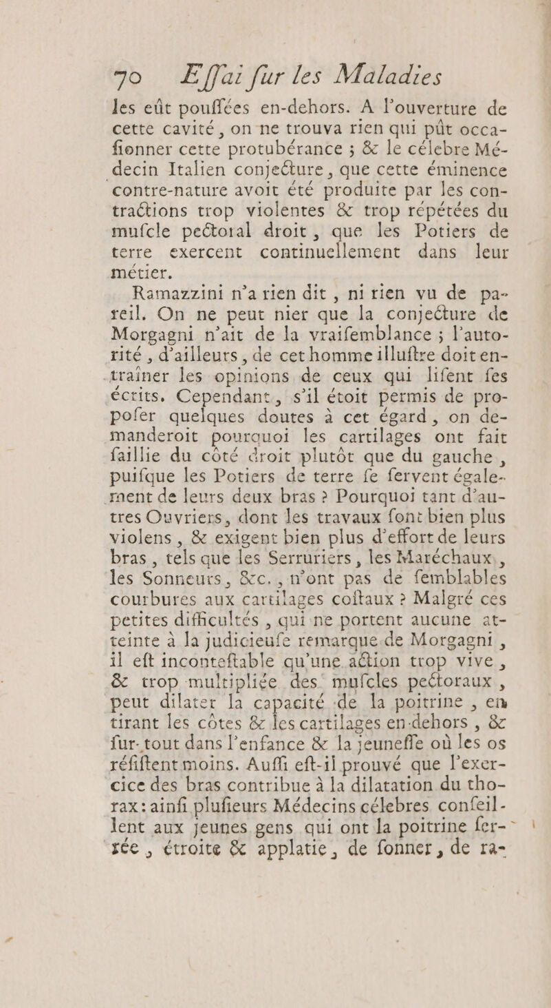 les eüt pouffées en-dehors. A l'ouverture de cette cavité, on ne trouva rien qui püt occa- fionner cette protubérance ; &amp; le célebre Mé- decin Italien conje&amp;ure , que cette éminence contre-nature avoit été produite par les con- tractions trop violentes &amp; trop répétées du mufcle pectoral droit , que les Potiers de terre exercent continuellement dans leur métier. Ramazzini n'a rien dit , ni rien vu de pa- reil. On ne peut nier que la conjecture de Morgagni n'ait de la vraifemblance ; l'auto- rité , d'ailleurs, de cethomme illuftre doit en- trainer les opinions de ceux qui lifent fes écrits, Cependant, s'il étoit permis de pro- pofer quelques doutes à cet égard, on de- manderoit pourquoi les cartilages ont fait faillie du cóté droit plutót que du gauche , puifque les Potiers de terre fe fervent égale- nent de leurs deux bras ? Pourquoi tant d'au- tres Ouvriers, dont les travaux font bten plus violens , &amp; exigent bien plus d'effort de leurs bras , tels que les Serruriers, les Maréchaux , les Sonneurs, &amp;c. , n'ont pas de femblables courbures aux cartilages coítaux ? Malgré ces petites difficultés , qui ne portent aucune at- teinte à la judicieufe remarque. de Morgagni , il eft inconteftable qu’une aétion trop vive, &amp; trop multipliée des mufcles pectoraux , peut dilater la capacité :de la poitrine , en tirant les côtes &amp; les cartilages en-dehors , &amp; fur- tout dans l'enfance &amp; la jeuneffe où les os réfiftent moins. Auffi eft-il prouvé que l'exer- cice des bras contribue à la dilatation du tho- rax: ainfi plufieurs Médecins célebres. confeil- lent aux jeunes gens qui ont la poitrine fer- X6c , étroite &amp; applatie, de fonner, de ra- - I