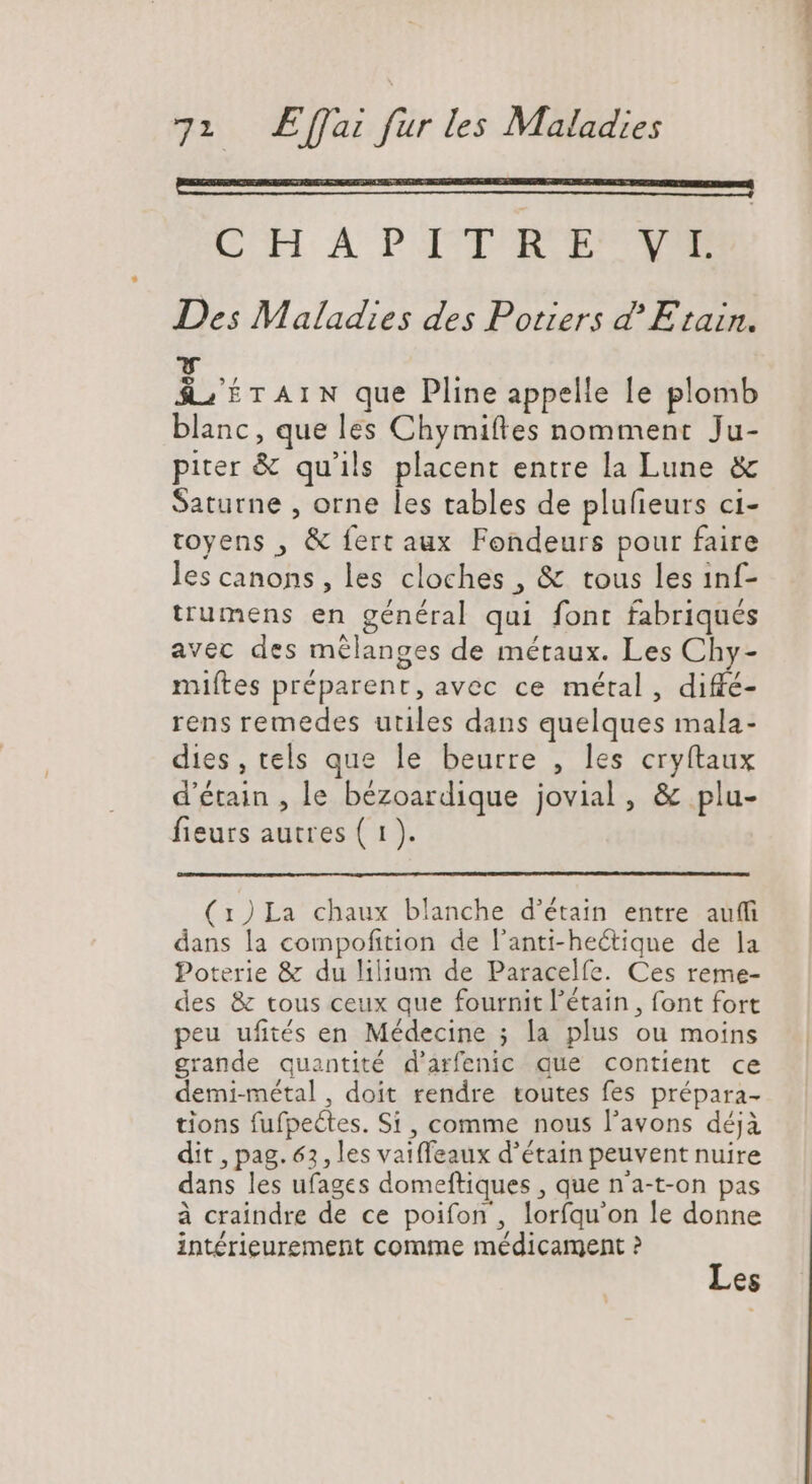 CHAPITRE YT Des Maladies des Potiers d? Etain. HT TAIN que Pline appelle le plomb blanc, que les Chymiftes nomment Ju- piter & qu'ils placent entre la Lune & Saturne , orne les tables de plufteurs ci- toyens , & fert aux Fondeurs pour faire les canons, les cloches , & tous les inf- trumens en général qui font fabriqués avec des mélanges de métaux. Les Chy- miftes préparent, avec ce métal, diffé- rens remedes utiles dans quelques mala- dies, tels que le beurre , les cryftaux d'érain , le bézoardique jovial, & plu- fieurs autres ( 1). (1) La chaux blanche d'étain entre auffi dans la compoftition de l'anti-he&tique de la Poterie & du lilium de Paracelfe. Ces reme- des & tous ceux que fournit 'étain , font fort peu ufités en. Médecine ; la plus ou moins grande quantité d'arfenic que contient ce demi-métal, doit rendre toutes fes prépara- tions fufpectes. Si , comme nous l'avons déjà dit , pag. 63, les vaiffeaux d’étain peuvent nuire dans les ufages domeftiques , que n'a-t-on pas à craindre de ce poifon , lorfqu'on le donne intérieurement comme médicament ? Les avs decani