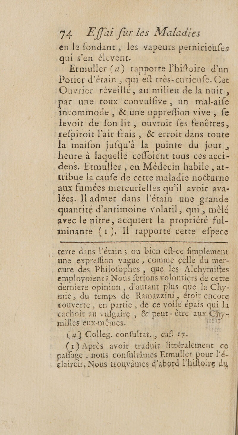en le fondant, les vapeurs pernicieufes i sen élcvent. | Etmuller (2) rapporte l'hiftoire d'un Potier d'étain , qui eft très-curieufe, Cet Ouvrier réveillé, au milieu de la nuit, par une toux convulfive, un mal-aife incommode , & une oppreflion vive , fe levoit de fon lit , ouvroit fes fenétres, refpiroit l'air frais , & erroit dans toute la maifon jufqu'à la pointe du jour, heure à laquelle ceffoient tous ces acci- dens. Etmuller , en Médecin habile , at- tribue la caufe de cette maladie nocturne aux fumées mercurielles qu'il avoit ava- lées. Il admet dans l’étain une grande quantité d'antimoine volatil , qui, mêlé avec le nitre, acquiert la propriété ful- minante (1). ll rapporte cette efpece terre dans l'étain ; ou bien efl-ce fimplement une expreffion vague , comme celle du mer- cure des Philofophes , que les Alchymiftes employoient ? Nous ferions volontiers de cette derniere opinion , d'autant plus que la Chy- mie, du temps de Ramazzini , étoit encore couverte, en partie , de ce voile épais qui la cachoit au vulgaire , & peut-etre aux Chy- | miftes eux-mêmes. nt (a) Colleg. confultat., caf. 17. (x) Après avoir traduit littéralement ce paíffage , nous confultâmes Etmuller pour l'é- claircir, Nous trouvames d'abord l'hiftoire du