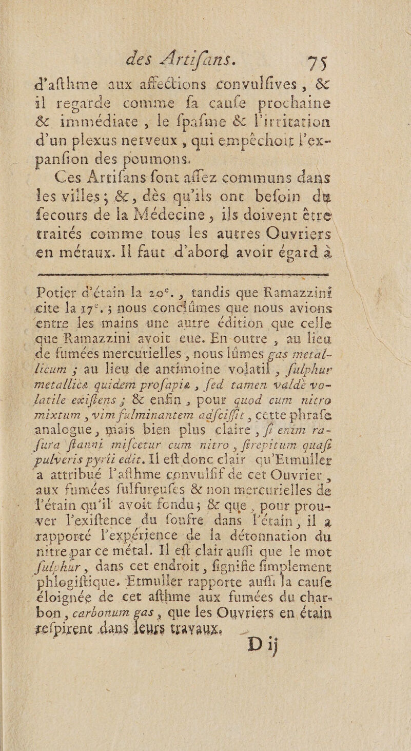 d'athme aux affections convulfives, &amp; il regarde comme fa caufe prochaine &amp; immédiate , le fpafme &amp; lirritation d'un plexus nerveux , qui empéchoir l'ex- panfion des poumons. | | Ces Artifans font affez communs dans les villes; &amp;, dès qu'ils ont befoin du fecours de ia Médecine, ils doivent être traités comme tous les autres Ouvriers | en métaux. ll faut d'abord avoir égard à Potier d'étain la 20°. , tandis que Ramazzint cite la 17°. ; nous conciümes que nous avions 'entre les mains une autre édition que celle que Ramazzini avoit eue. En outre , au lieu de fumées mercurielles , nous lümes gas meral- licum ; au lieu de antimoine itu , fulphur metallica quidem profapia , fed tamen valdè vo- Jatile exiflens ; 8: enfin , pour quod cum nitro mixtum ,'vim fulminantem adfciffit , cette phrafe analogue, maïs bien plus claire, / exim ra- fura flanai mifcetur cum nitro, firepitum quafr pulveris pyrii edit. Il eft donc clair qu'Etmuller a attribué l'atthme convulfif de cet Ouvrier, aux fumées fulfureufes &amp; non mercurielles de Tétain qu'il avoit fondu; &amp; que , pour prou- ver lexiftence du foufre dans l'étrain, il a rapporté l'expérience de la détonnation du nitre par ce métal. I] eft clair auffi que le mot fülphur , dans cet endroit, fignifie fimplement phlegiftique. Etmuller rapporte auff la caufe . éloignée de cet afthme aux fumées du char- bon , carbonum gas , que les Ouvriers en étain refpirent dans leurs travaux. — Dij