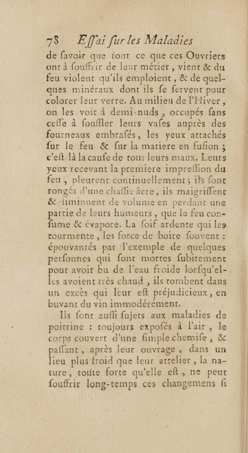 \ 78 Effai fur les Maladies ! de favoir que tout ce que ces Ouvriers ont à fouffrir de leur métier , vient &amp; du feu violent qu'ils emploient , &amp; de quel- ques minéraux dont ils fe fervent pour colorer leur verre. Au milieu de l'Hiver, on les voit à demi-nuds , occupés fans cefle à fouffler leurs vafes auprès des fourneaux embrafés, les yeux attachés fur le feu &amp; fur la matiere en fufion ; c eít.là la caufe de tous leurs maux. Leurs yeux recevant la premiere impreflion du feu , pleurent continuellement; ils font rongés d'une chaffie âcre, ils maigriffent &amp; ‘liminuent de volume en perdant une partie de leurs humeurs, que le feu con- fume &amp; évapore. La foif ardente qui les tourmente , les force de boire fouvenr : épouvantés par l'exemple de quelques perfonnes qui font mortes fubitement pour avoir bu de l'eau froide lorfqu'el- les avoient très chaud , ils tombent dans un excès qui leur eft préjudicieux, en buvant du vin immodérément. Ils font auffi fujers aux maladies de poitrine : toujours expofés à l'air, le corps couvert d'une fimple chemife , &amp; paffant, aprés leur ouvrage , dans un lieu plus froid que leur attelier , la na- ture, toute forte qu'elle eft., ne peut fouffrir long-temps ces changemens fi