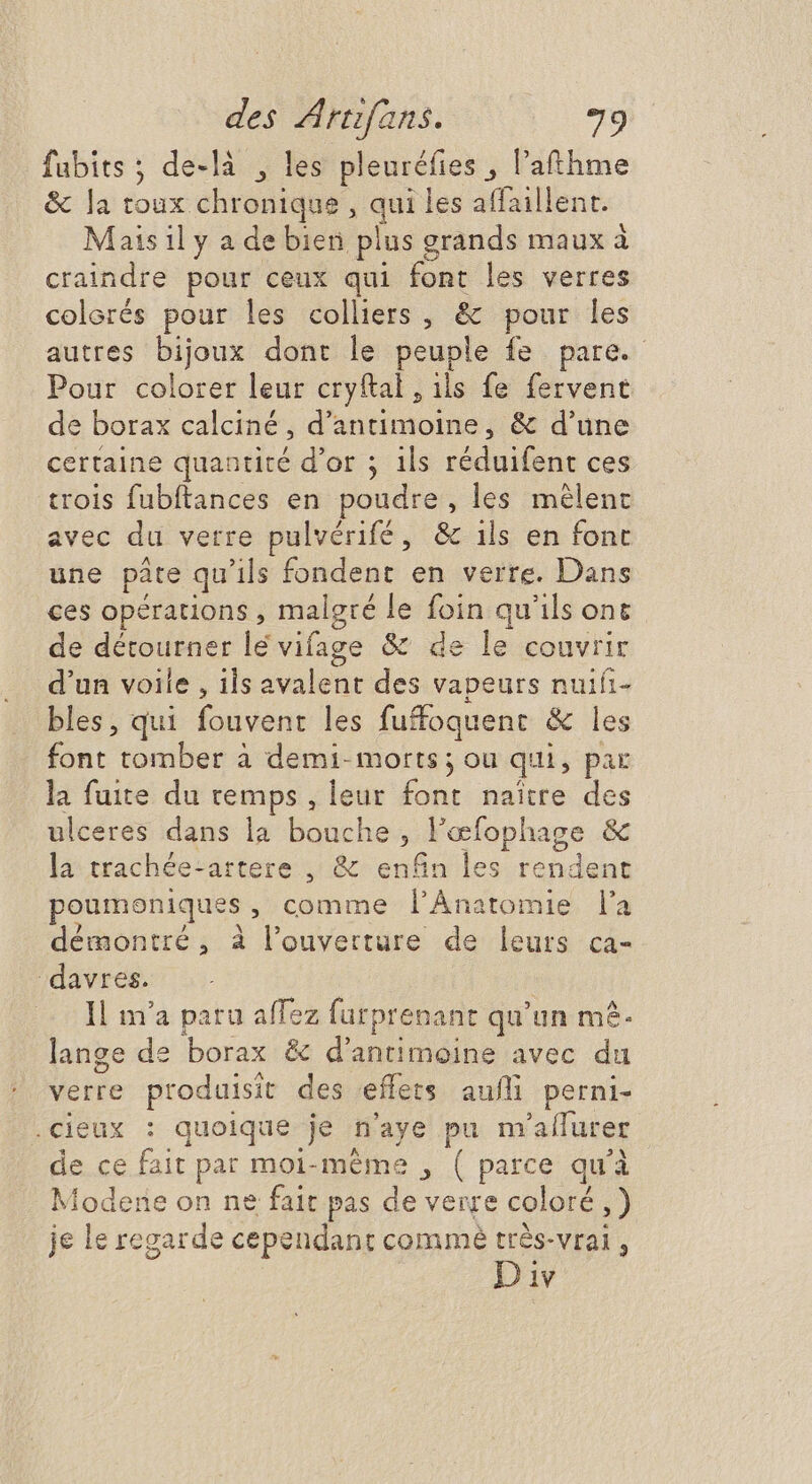 fubits ; de-là , les pleuréfies , l'athme & la toux chronique, a les affaillent. Mais il y a de bien plus grands maux à craindre pour ceux qui font les verres colorés pour les colliers , & pour les autres bijoux dont le peuple fe pare. Pour colorer leur cryftal, ils fe fervent de borax calciné , d'antimoine, & d'une certaine quantité d'or ; 1ls réduifent ces trois fubftances en poudre , les mêlent avec du verre pulvérifé, & ils en font une pâte qu'ils fondent en verre. Dans ces opérations , malgré le d qu'ils ont de détourner lé vifage & e lu couvrir d'un voile , ils avalent des vapeurs nuifi- bles, qui fouvent les fufoquent & les font tomber à demi- morts ; ou qui, par la fuite du temps , leur Lu naître des ulceres dans la bouche , l'eefophage & la trachée-artere , & enfin les rendent poumoniques , comme l'ÀÁnatomie l'a démontré, à l'ouverture. de leurs ca- ‘davres. Il m'a paru affez furprenant qu'un m. lange de borax: & dantimoine avec du verre Brosunn des effets aufli perni- .cieux : quoique 3e n'aye pim 'alfurer de ce foit par moi-méme , ( ies qu'à Modene on ne fait pas de verre coloré ,) je le regarde cependant commè très-vrai , Div