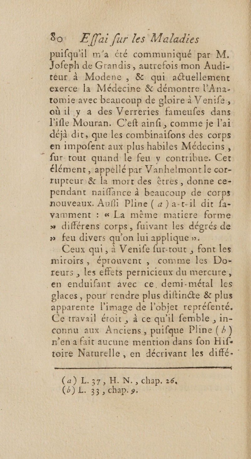 puifqu'il m'a été communiqué par M. Jofeph de Grandis, autrefois mon Audi- téur à Modene , & qui actuellement exerce. la Médecine & démontre l'Àna- tomieavec beaucoup de gloire à Venife, oüil y a des Verreries fameufes dans l'ile Mouran. C'eft aini , comme je l'ai déjà dit, que les combinaifons des corps en impofent aux plus habiles Médecins , fur- tout quand le feu y contribue. Cet élément, appellé par Vanhelmontle cor- rupteur.& la mort des êtres, donne ce- pendant naiffance à beaucoup de corps nouveaux. Auf Pline ( 2) a-t-il dit fa- vamment : « La méme matiere forme » différens corps, fuivant les dégrés de » feu divers qu’on lui applique ». Ceux qui , à Venife fur-tout , font les miroirs, éprouvent , comme les Do- reurs , les effets pernicieux du mercure, en enduifant avec ce, demi- métal les glaces, pour rendre plus diftinéte & plus apparente l'image de l'objet repréfenté. Ce travail étoit , à ce qu'il femble , in- connu aux Anciens, puifque Pline (^) n’en a fait aucune mention dans fon Hif- Ce uw