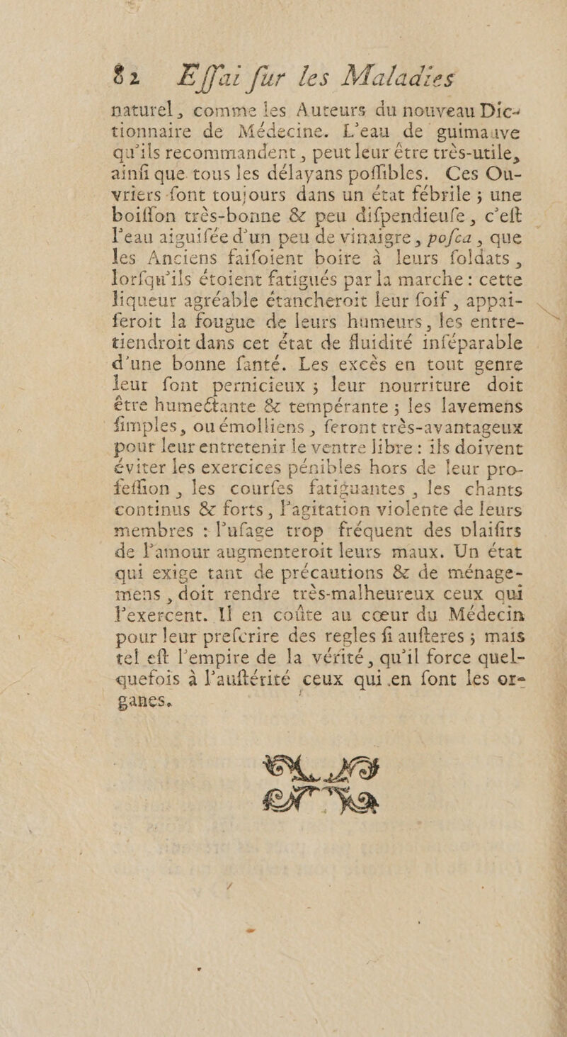naturel, comme les Auteurs du nouveau Dic- tionnaire de Médecine. L'eau de guimauve qu'ils recommandent, peut leur être très-utile, ainfi que tous les délayans poffibles. Ces Ou- vriers font toujours dans un état fébrile ; une boiffon très-bonne &amp; peu difpendieufe , c'eft l'eau aiguifée d'un peu de vinaigre , pofca , que les Anciens faifoient boire à leurs foldats, lorfqu'ils étoient fatigués parla marche: cette liqueur agréable étancheroit leur foif , appai- feroit la fougue de leurs humeurs, les entre- tiendroit dans cet état de fluidité inféparable d'une bonne fanté. Les excés en tout genre leur font pernicieux ; leur nourriture doit être humectante &amp; tempérante ; les lavemens fimples, ou émolliens , feront très-avantageux pour leur entretenir le ventre libre: ils doivent éviter les exercices pénibles hors de leur pro- feffhon , les courfes fatiguantes , les chants continus &amp; forts, l'agitation violente de leurs membres :l'ufage trop fréquent des vlaifirs de l'amour augmenteroit leurs maux. Un état qui exige tant de précautions &amp; de ménage- mens , doit rendre très-malheureux ceux qui lexercent. 1l en coûte au cœur du Médecin pour leur prefcrire des regles fi aufteres ; mais tel eft l'empire de la vérité, qu'il force quel- quefois à l'auftérité ceux qui.en font les or- ganes. i NS m Rp A eia. À dic le EL ET antec 7 PM ^ PTIT PN CM Pert d SAT SEIEMD * » LA RE ri a Cp TS P.