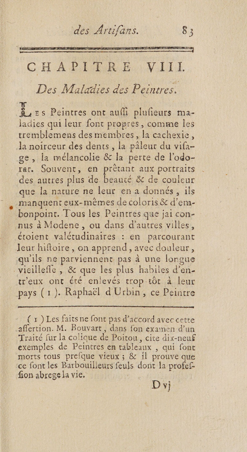 CHALPITRB VIII Des Maladies des Peintres. i zs Peintres ont aufh plufeurs ma- ladies qui leur font propres, comme les tremblemens des membres, la cachexie, la noirceur des dents, la páleur du vifa- ge, la mélancolie &amp; la perte de l'odo- rat. Souvent, en prétant aux portraits des autres plus de beauté &amp; de couleur que la nature ne leur en a donnés, ils manquent eux-mêmes de coloris &amp; d'em- bonpoint. Tous les Peintres que jai con- nus à Modene , ou dans d'autres villes, étoient valétudinaires : en parcourant leur hiftoire , on apprend , avec douleur, qu'ils ne parviennent pas à une lorgue . vieillefle , &amp; que les plus habiles d'en- treux ont été enlevés trop tôt à leur pays (1). Raphaël d'Urbin, ce Peintre ( x ) Les faitsne font pas d'accord avec cette .affertion. M. Bouvart , dans fon examen d'un Traité fur la colique de Poitou, cite dix-neuf exemples de Peintres en tableaux , qui font morts tous prefque vieux ; &amp; il prouve que ce font les Barbouilleurs feuls dont la profet- fion abregela vie. ; D vj