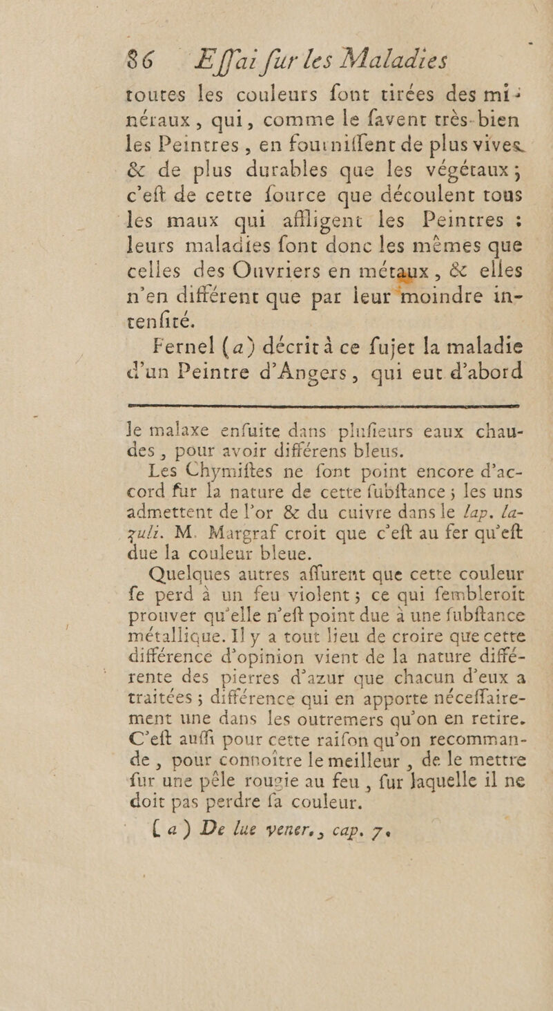 toutes les couleurs font tirées des mi: néraux , qui, comme le favent très-bien les Peintres, en fouiniffent de plus vives &amp; de plus durables que les végétaux; c'eft de cette fource que découlent tous les maux qui aflligent les Peintres ; leurs maladies font donc les mémes que celles des Ouvriers en métaux , &amp; elles n'en différent que par leur moindre in- tenfité. Fernel (a) décrit à ce fujet la maladie d'un Peintre d'Angers, qui eut d'abord Je malaxe enfuite dans plufieurs eaux chau- des , pour avoir différens bleus. Les Chymiftes ne font point encore d'ac- cord fur la nature de cette fubftance ; les uns admettent del'or &amp; du cuivre dans le Zap. Za- zuli. M. Margraf croit que c'eft au fer qu'eft due la couleur bleue. Quelques autres affurent que cette couleur fe perd à un feu violent; ce qui fembleroit prouver qu'elle n'eft point due à une fubftance métallique. I] y a tout lieu de croire que cette différence d'opinion vient de la nature diffé- rente des pierres d'azur que chacun d'eux a traitées ; différence qui en apporte néceffaire- ment une dans les outremers qu'on en retire. C'eít auff: pour cette raifon qu'on recomman- de , pour connoitre le meilleur , de le mettre fur une pêle rousie au feu , fur Jaquelle il ne doit pas perdre fa couleur. Ca) De lue vener, , cap. 7.