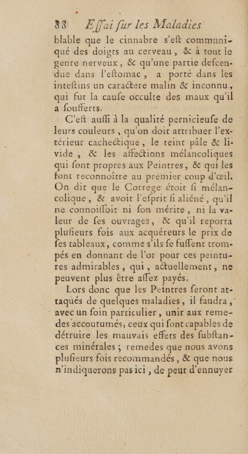 blable que le cinnabre s'eft communi- qué des doigts au cerveau , &amp; à tout le genre nerveux, &amp; qu'une partie defcen- due dans leftomac, a porté dans les inteftins un caractere malin &amp; inconnu, qui fut la caufe occulte des maux qu'il a foufferts. — C'ett auffi à la qualité pernicieufe de leurs couleurs , qu'on doit attribuer l'ex- térieur cachectique, le teint. pale &amp; li- vide , &amp; les affections inélancoliques qui font propres aux Peintres, &amp; qui les font reconnoitre au premier coup d'oeil. On dit que le Correge étoit fi mélan- colique, &amp; avoit l'efprit f1 aliéné , qu'il ne connoifloit ni fon mérite, ni la va- leur de fes ouvrages, &amp; qu'il reporta plufieurs fois aux acquéreurs le prix de fes tableaux, comme s'ils fe fuffent trom- pés en donnant de l'or pour ces peintu- res admirables , qui , actuellement, ne peuvent plus être affez payés, Lors donc que les Peintres feront at- taqués de quelques maladies, il faudra y: avec un foin particulier , unir aux reme- des accoutumes; ceux qui font capables de détruire les mauvais effets des fubftan- ces minérales ; remedes que nous avons plufieurs fois recommandés, &amp; que nous n'indiquerons pas ici , de peur d'ennuyer
