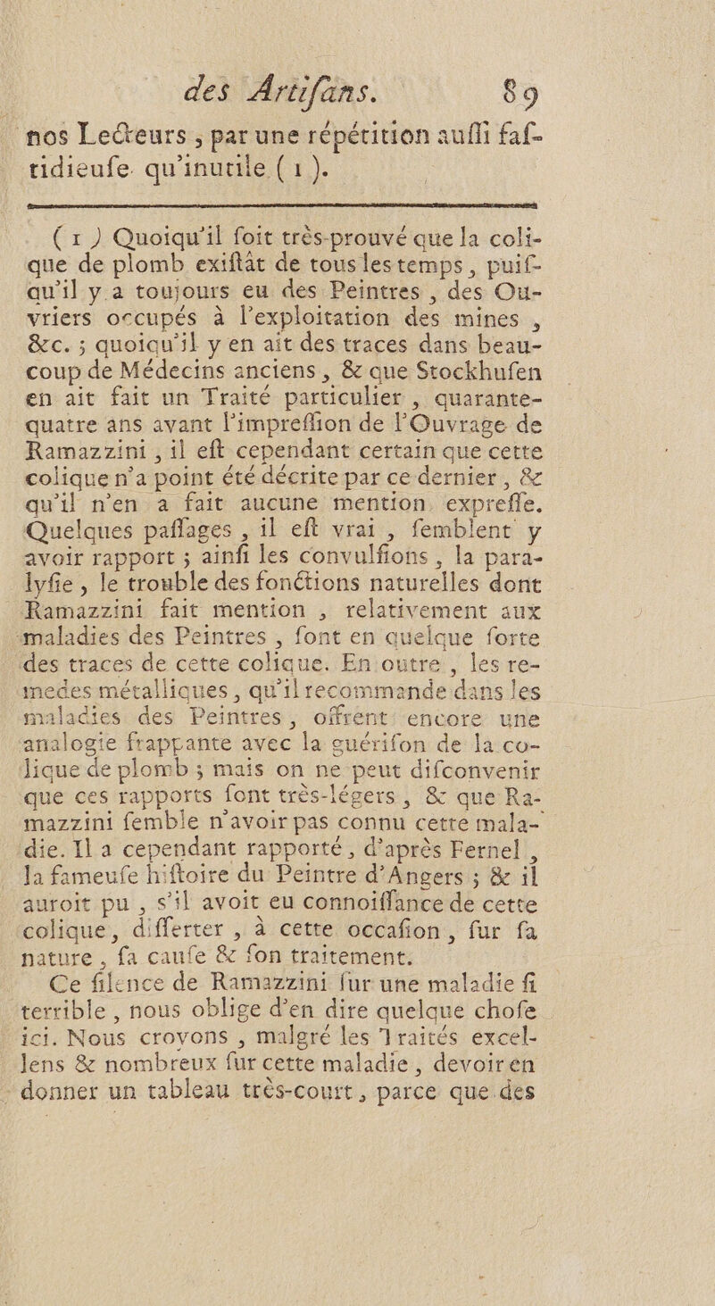 nos Lecteurs , par une répétition aufli faf- tidieufe. qu'inutile ( 1 ). ( 1 ) Quoiqu'il foit trés-prouvé que la coli- que de plomb exiftàt de touslestemps, puif- quil y.a toujours eu des Peintres , des Ou- vriers occupés à l'exploitation des mines , &amp;c. ; quoiqu'il y en ait des traces dans beau- coup de Médecins anciens , &amp; que Stockhufen en ait fait un Traité particulier , quarante- quatre ans avant l'impreffion de l'Ouvrage de Ramazzini , il eft cependant certain que cette colique n'a point été décrite par ce dernier , &amp; quil n'en a fait aucune mention. expreffe. Quelques paffages , 11 eft vrai , femblent y avoir rapport ; ainfi les convulfions , la para- lyfie , le trouble des fonctions naturelles dont Ramazzini fait mention , relativement aux maladies des Peintres , font en quelque forte des traces de cette colique. En outre , les re- medes métalliques , qu'il recommande dans les maladies des Peintres, offrent. encore une analogie frappante avec la guérifon de la co- Jique de plomb ; mais on ne peut difconvenir que ces rapports font trés-légers , &amp; que Ra- mazzini femble n'avoir pas connu cette mala- die. Il a cependant rapporté, d’après Fernel , la fameufe hiftoire du Peintre d'Angers ; &amp; il auroit pu , s'il avoit eu connoiffance de cette colique, differter , à cette occafion , fur fa nature , fa caufe &amp; fon traitement. Ce filence de Ramazzini fur une maladie fi terrible , nous oblige d'en dire quelque chofe . ici. Nous crovons , malgré les 1raités excel- lens &amp; nombreux fur cette maladie, devoiren : donner un tableau très-court, parce que. des