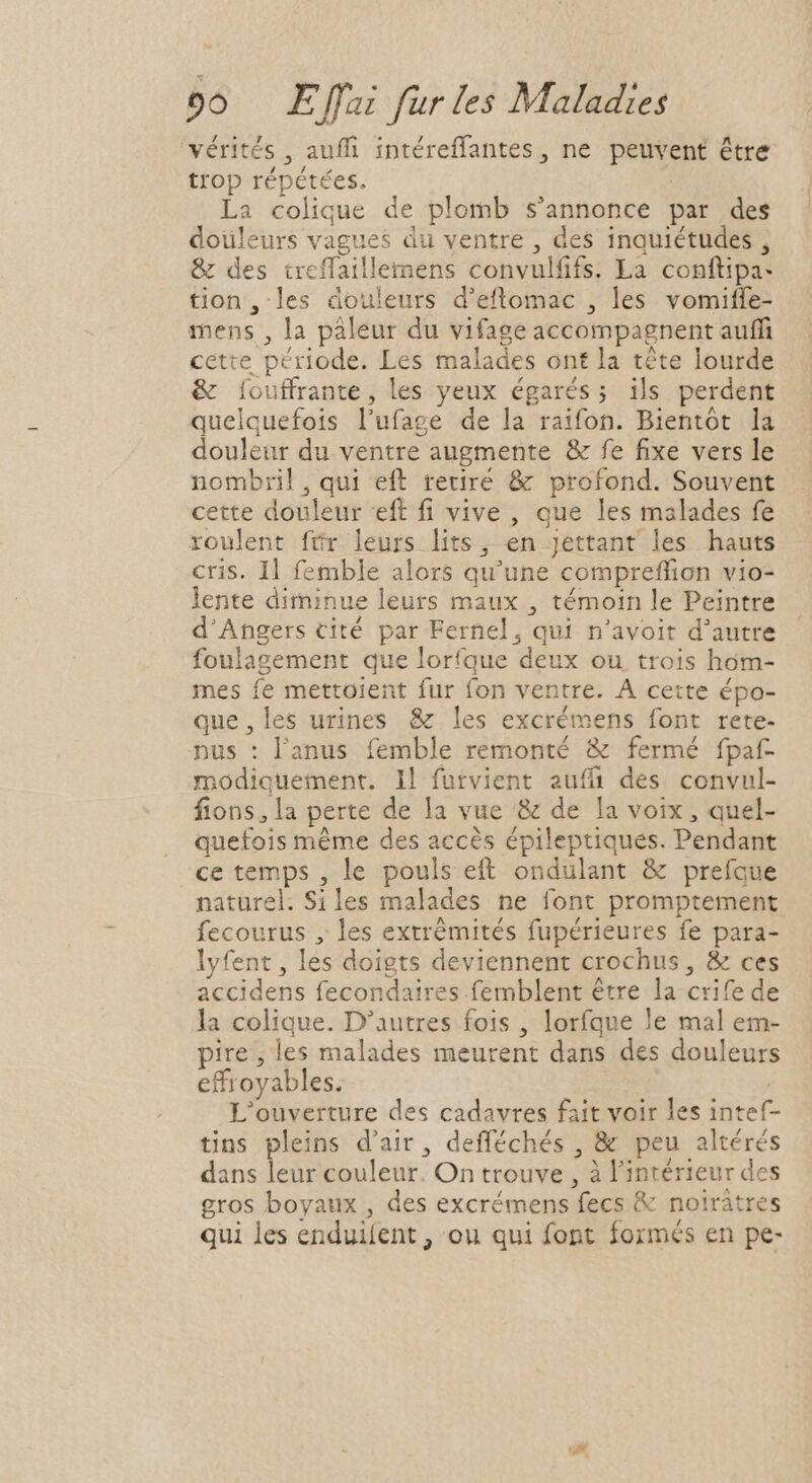 ‘vérités , auffi intéreffantes , ne peuvent être trop répétées. La colique de plomb s'annonce par des doüleurs vagues du ventre , des inquiétudes , &amp; des treffaillemens convulfifs. La conftipa- tion, les douleurs d'eflomac , les vomiffe- mens , la paleur du vifage accompagnent auffi cette période. Les malades ont la tête lourde &amp; [ouffrante, les yeux égarés; ils perdent quelquefois l'ufage de la raifon. Bientôt la douleur du ventre augmente &amp; fe fixe vers le nombril,qui eft retiré &amp; profond. Souvent cette douleur eft fi vive , que les malades fe roulent ftr leurs lits, en jettant les hauts cris. Il femble alors qu'une compreffion vio- lente diminue leurs maux , témoin le Peintre d'Angers cité par Fernel, qui n'avoit d'autre foulagement que lorfque deux ou trois hom- mes fe mettoient fur fon ventre. A cette épo- que,les urines &amp; les excrémens font rete- nus : l'anus femble remonté &amp; fermé fpaf- modiquement. Il furvient auffi des convul- fions,la perte de la vue &amp; de la voix , quel- quefois méme des accés épileptiques. Pendant ce temps , le pouls eft ondulant &amp; prefque naturel. Siles malades ne font promptement fecourus , les extrémités fupérieures fe para- lyfent , les doigts deviennent crochus , &amp; ces accidens fecondaires femblent être la-crife de la colique. D'autres fois , lorfque le mal em- pire, les malades meurent dans des douleurs effroyables. L'ouverture des cadavres fait voir les intef- tins pleins d'air, defféchés , &amp; peu altérés dans leur couleur. On trouve , à l'intérieur des gros boyaux , des excrémens fecs &amp; notrátres qui les enduifent , ou qui font formés en pe-