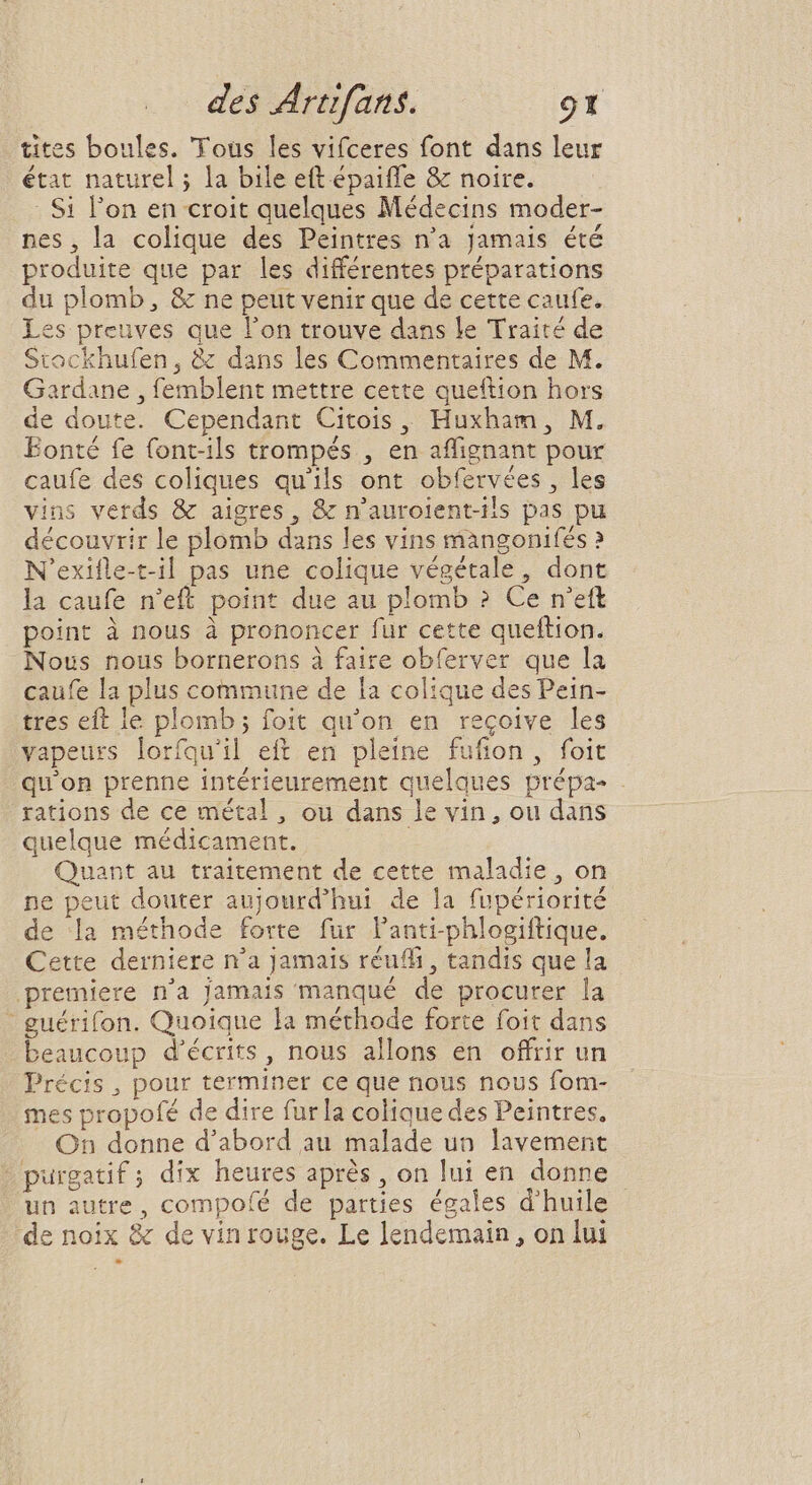 * L] : : : tites boules. Tous les vifceres font dans leur état naturel ; la bile eft épaifle &amp; noire. Si l'on en croit quelques Médecins moder- nes, la colique des Peintres n'a jamais été produite que par les différentes préparations du plomb, &amp; ne peut venir que de cette caufe. es preuves que l’on trouve dans le Traité de Stockhufen, &amp; dans les Commentaires de M. Gardane , femblent mettre cette queftion hors de doute. Cependant Citois ,, Huxham , M. Eonté fe font-ils trompés , en affignant pour caufe des coliques qu'ils ont obfervées , les vins verds &amp; aigres, &amp; n'aurolent-ils pas pu découvrir le plomb dans les vins mangonifés ? N'exifle-t-il pas une colique végétale, dont la caufe n'eft point due au plomb ? Ce n'ett point à nous à prononcer fur cette queftion. Nous nous bornerons à faire obferver que la caufe la plus commune de la colique des Pein- tres eft le plomb; foit qu'on en recoive les vapeurs lorfquil eft en pleine fufion, foit qu'on prenne intérieurement quelques prépa . rations de ce métal, ou dans le vin , ou dans quelque médicament. i Quant au traitement de cette maladie , on ne peut douter aujourd’hui de la fupériorité de la méthode forte fur l'anti-phlogiftique. Cette derniere n'a Jamais réufli , tandis que la premiere n'a jamais manqué de procurer la - guérifon. Quoique la méthode forte foit dans beaucoup d'écrits , nous allons en offrir un Précis , pour terminer ce que nous nous fom- mes propofé de dire fur la colique des Peintres. On donne d'abord au malade un lavement purgatif; dix heures après, on lui en donne - un autre, compo(é de parties égales d'huile de noix &amp; de vin rouge. Le lendemain, on lui