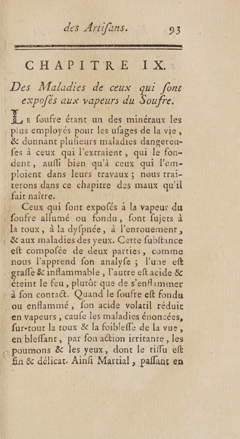 CHAPETRE. IX Des Maladies de ceux qui font expofés aux vapeurs du Soufre. ü E foufre étant un des minéraux les plus employés pour les ufages de la vie, & donnant plufieurs maladies dangereu- fes à ceux qui l'extraient , qui le fon- dent, aufíli bien qu'à ceux qui l'em- ploient dans leurs travaux; neus trai- terons dans ce chapitre des maux qu'il fait naître. . Ceux qui font expofés à la vapeur du foufre allumé ou fondu, font fujets à là toux, à la dyfpnée, à l'enrouement , | & aux maladies des yeux. Certe fubftance eft compofée de deux parties, comme nous lapprend fon analyfe ; l'une ett grafle & inflammable , l'autre eft acide & éteint le feu, plutôt que de s'enflammer à fon contact. Quand le foufre eft fondu . ou enflammé, fon acide volatil réduit en vapeurs , caufe les maladies énoncées, fur-tout la toux & la foibleffe de la vue, en bleffant, par fon action irritante , les + poumons & les yeux, dont le tiffu eft fin & délicat. Ainfi Martial, paflanr en
