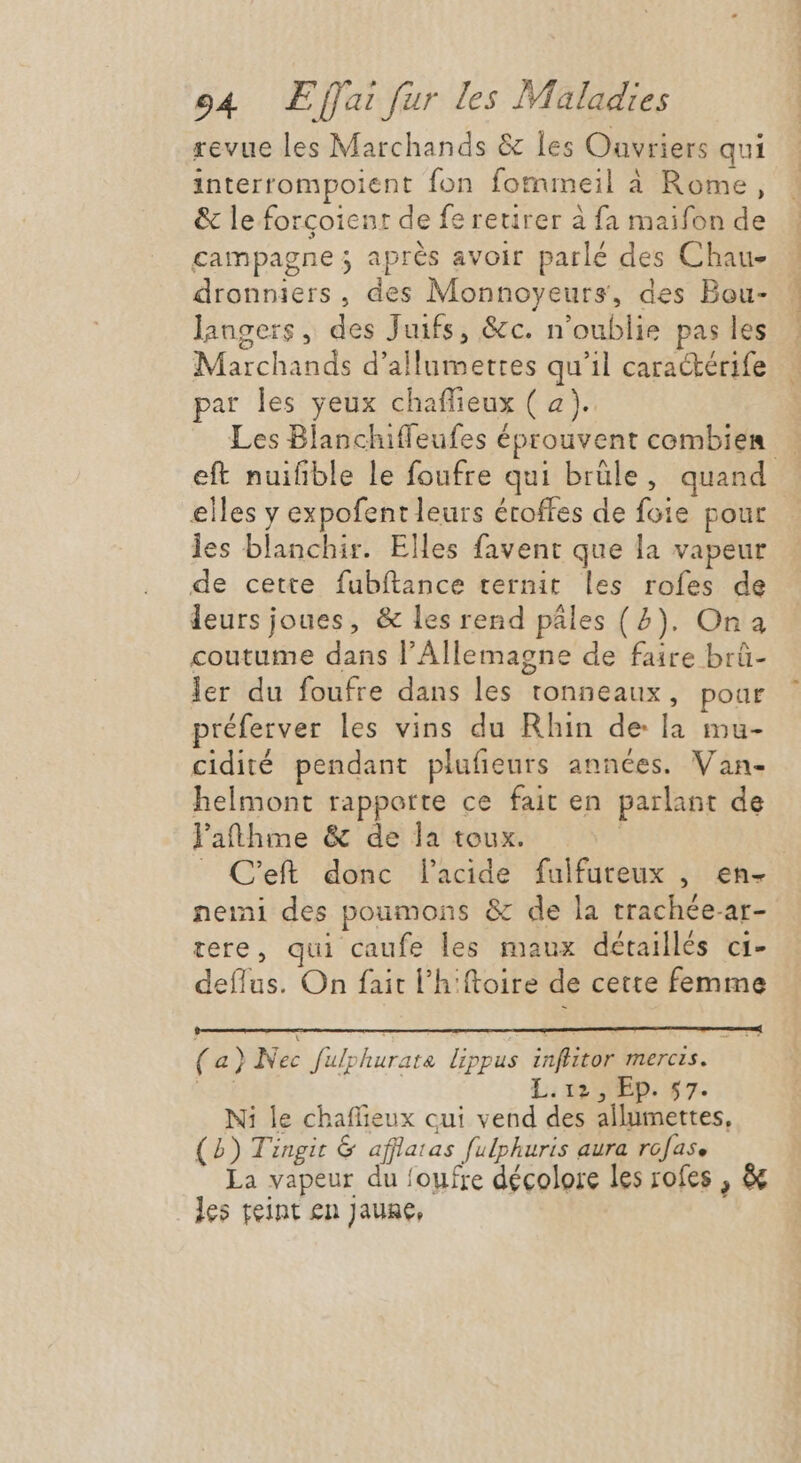 revue les Marchands &amp; les Ouvriers qui interrompoient fon fommeil à Rome, &amp; le forçoientr de fe retirer à fa maifon de campagne ; après avoir parlé des Chau- dronniers, des Monnoyeurs, des Bou- langers, des Juifs, &amp;c. n'oublie pas les Marchands d'allumettes qu'il cara&amp;érife par les yeux chaffieux ( a). Me ML i e M. ie i eft nuifible le foufre qui brüle, quand elles y expofent leurs étoffes de foie pour les blanchir. Elles favent que la vapeur de cette fubítance ternit les rofes de leurs joues, &amp; les rend pâles (7). Ona coutume dans l'Allemagne de faire brû- ler du foufre dans les tonneaux, poar préferver les vins du Rhin de la mu- cidité pendant plufieurs années. Van- helmont rapporte ce fait en parlant de l'aftthme &amp; de la toux. | nemi des poumons &amp; de la trachée-ar- tere, qui caufe les maux détaillés ci- deflus. On fait l'hiftoire de cette femme (a) Nec fulphurate lippus inflitor mercis. M L; $50EP. 37. Ni le chaflieux cui vend des allumettes, (2) Tingit &amp; afflatas fulphuris aura rofase La vapeur du foufre décolore les rofes , &amp; les teint en jaune,