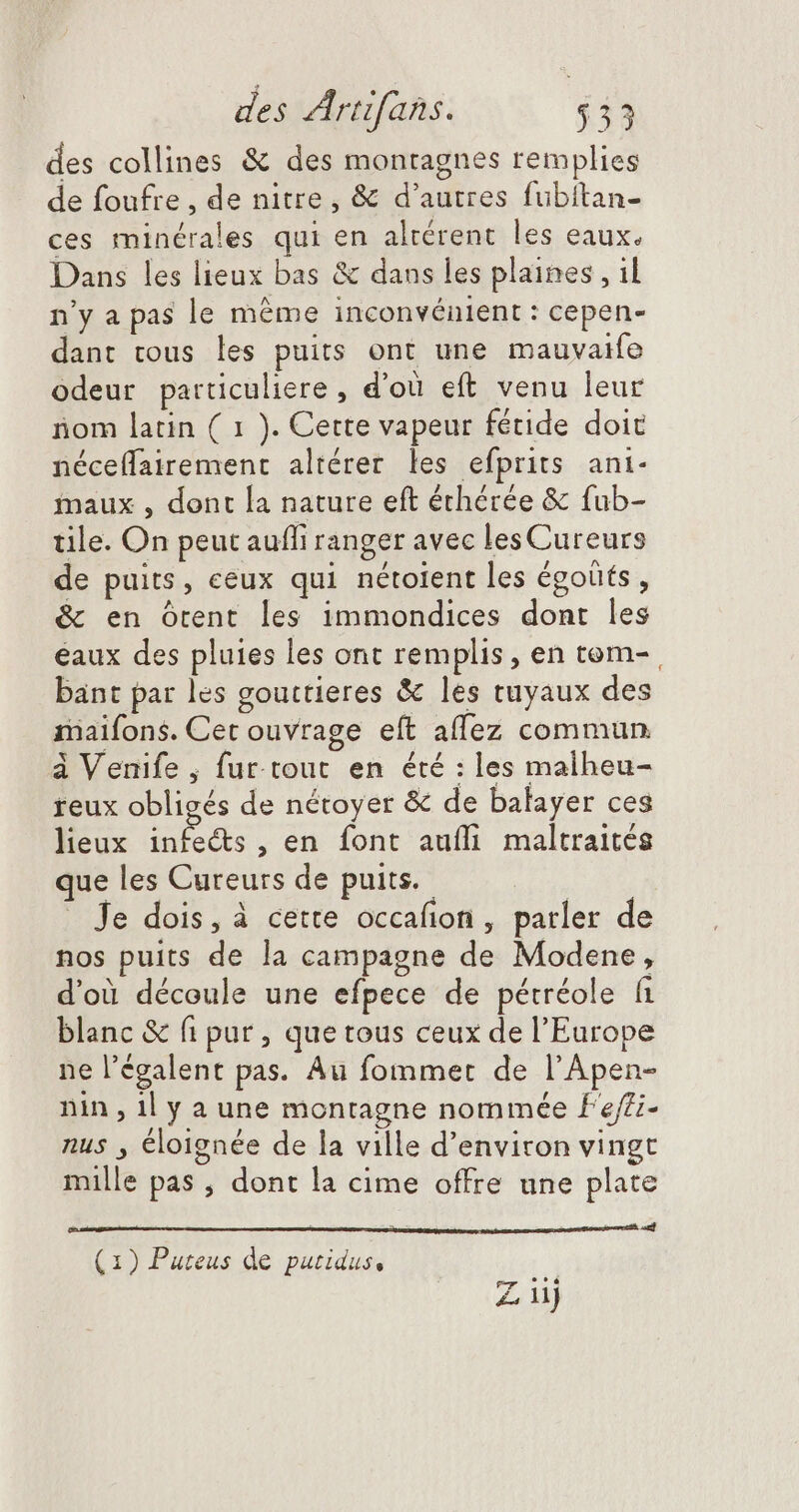 des collines &amp; des montagnes remplies de foufre , de nitre, &amp; d'autres fubitan- ces minérales qui en alrérent les eaux. Dans les lieux bas &amp; dans les plaines , il n'y a pas le même inconvénient : cepen- dant tous les puits ont une mauvaife odeur particuliere , d'où eft venu leur iom latin ( 1 ). Cette vapeur fétide doit néceffairement altérer les efprits ani- maux , dont la nature eft éthérée &amp; fub- tile. On peut aufli ranger avec les Cureurs de puits, ceux qui nétoient les égoüts , &amp; en ôrent les immondices dont les éaux des pluies les ont remplis, en tom- , bant par les gouttieres &amp; les tuyaux des maifons. Cet ouvrage eít aflez commun à Venife ; fur tout en été : les malheu- reux obligés de nétoyer &amp; de balayer ces lieux ina , en font aufli maltraités que les Cureurs de puits. - Je dois, à cette occafion , parler de nos puits de la campagne de Modene, d'où découle une efpece de pétréole fi blanc &amp; fi pur , que tous ceux de l'Europe ne l’égalent pas. Au fommet de l'Apen- nin , il y a une montagne nommée f'effi- nus , éloignée de la ville d'environ vingt mille pas , dont la cime offre une plate : Ei (1) Puteus de putidus, Ziij