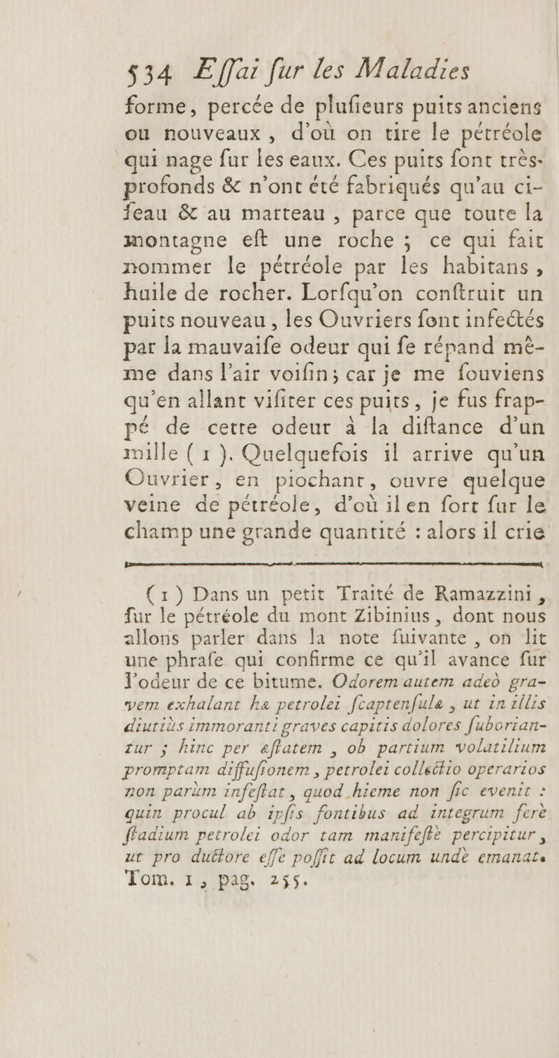 forme, percée de plufieurs puits anciens ou nouveaux, d'ou on tire le pétréole qui nage fur les eaux. Ces puits font trés- profonds &amp; n'ont été fabriqués qu'au ci- feau &amp; au marteau , parce que toute la montagne eft une roche ; ce qui fait nommer le pétréole par les habitans , huile de rocher. Lorfqu'on conítruit un puits nouveau , les Ouvriers font infeétés par la mauvaife odeur qui fe répand mé- me dans l'air voifin; car je me fouviens qu'en allant vifiter ces puits, je fus frap- pé de cette odeur à la diftance d'un mille ( 1 ). Quelquefois il arrive qu'un Ouvrier, en piochant, ouvre quelque veine de pétréole, d’où il en fort fur le champ une grande quantité : alors il crie (1) Dans un petit Traité de Ramazzini , fur le pétréole du mont Zibinius, dont nous allons parler dans la note fuivante , on lit une phrafe qui confirme ce qu'il avance fur l'odeur de ce bitume. Odorem autem adeó gra- vem exhalant ha petrolei fcaptenfule , ut in illis diutiàs immoranti graves capitis dolores fuborian- zur 5 hinc per &amp;flatem , ob partium volatilium promptam diffufionem , petrole: collectio operarios non parüm infeflat , quod hieme non fic evenit : quin procul ab ipfis fontibus ad integrum fere ffadium petrolei odor tam manifefiè percipitur , ut pro duétore effe poffit ad locum unde emanat. Tom. 1, pag. 255.