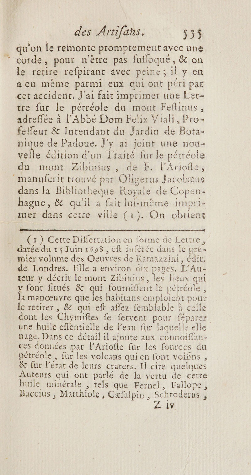 qu'on le remonte promptement avec une “ corde, pour n'étre pas fuffoqué , &amp; on le retire refpirant âvec peine ; il y en aeu méme parmi eux qui ont péri par cet accident. J'ai fait imprimer une Let- tre fur le pétréole du mont Feftinus , adreflée à l'Abbe Dom Felix Viali, Pro- feffeur &amp; Intendant du Jardin de Bota- nique de Padoue. J'y ai joint une nou- velle édition d'un Traité fur le pétréole du mont Zibinius , de F. l'Ariofte, manufcrit trouvé par Oligerus Jacobæus dans la Bibliotheque Royale de Copen- bague, &amp; qu'il a fait lui-même impri mer dans cette ville (1). On obuent (1 ) Cette Differtztion en forme de Lettre, datée du 1 4 Juin 1698 , eft inférée dans le pre- mier volume des Oeuvres de Ramazzini , édit. de Londres. Elle a environ dix pages. L'Au- teur y décrit le mont Zibinius, les lieux qui y font fitués &amp; qui fourniffent le pétréole , Ia manœuvre que les habitans emploient pour le retirer, &amp; qui eft affez femblable à celle dont les Chymiftes fe fervent pour féparer une huile effentielle de l'eau fur laquelle elle nage. Dans ce détail il ajoute aux connoiffan- ces données par l'Ariofte fur les fources du pétréole , fur les volcans quien font voifins , &amp; fur l'état de leurs craters. Il cite quelques Auteurs qui ont parlé de la vertu de cette huile minérale , tels que Fernel, Fallope, Baccius , Matthiole , Cæfalpin , Schroderus , Z iv