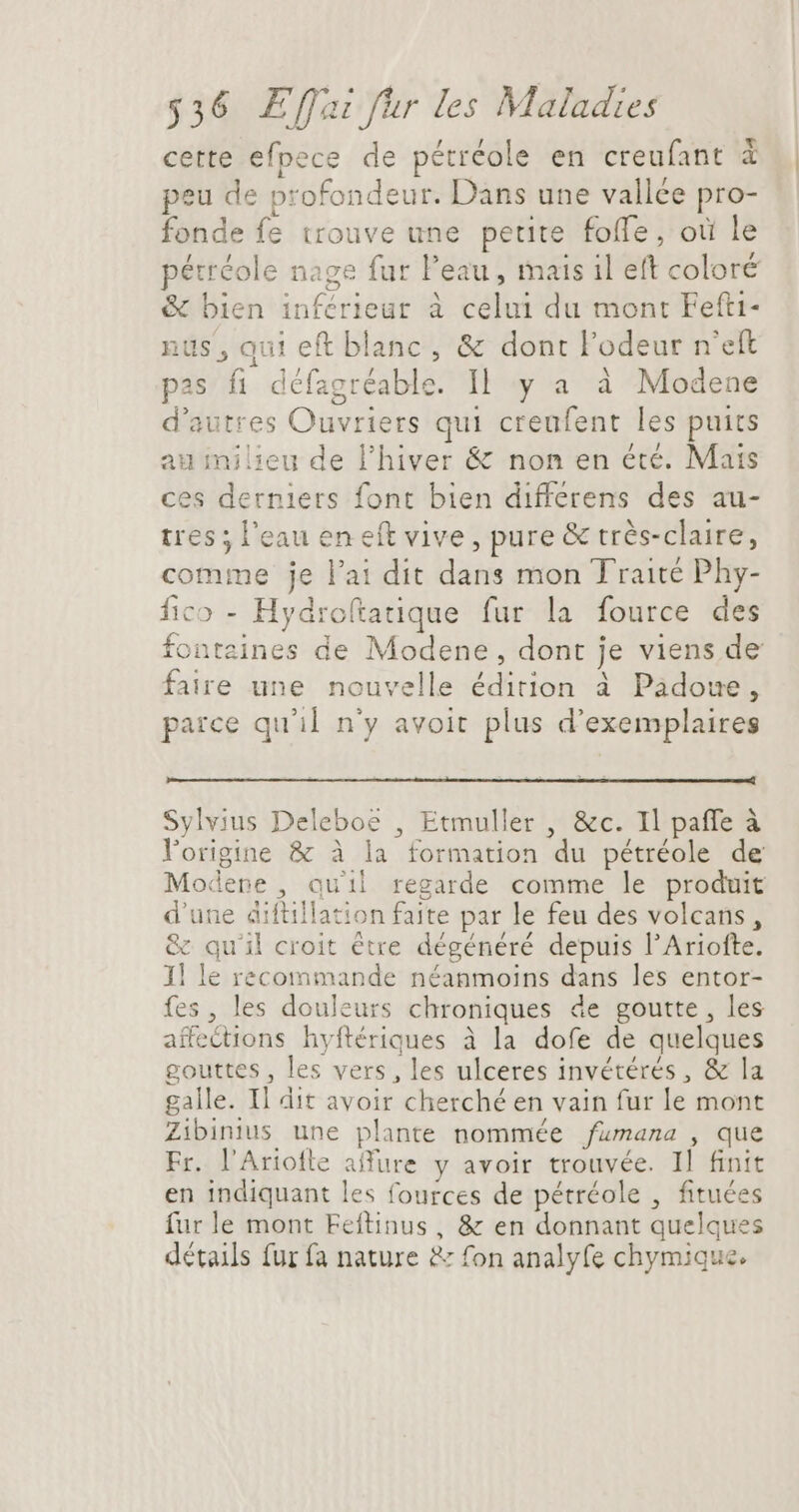 cette efpece de pétréole en creufant X | peu de profondeur. Dans une vallée pro- fonde fe trouve une petite foffe, où le pétréole nage fur Peau, mais il eft coloré &amp; bien inférieur à celui du mont Fefti- nus, qui eft blanc, &amp; dont l'odeur n'eft pas fi défagréable. Il y a à Modene d'autres Ouvriers qui creufent les puits auinilieu de l'hiver &amp; non en été. Mais ces derniers font bien differens des au- tres ; l'eau en eft vive, pure &amp; très-claire, comme je l'ai dit dans mon Traité Phy- fico - Hydroftatique fur la fource des fontaines de Modene, dont je viens de faire une nouvelle édition à Padoue, parce qu'il n'y avoit plus d'exemplaires Sylvius Deleboe , Etmuller , &amp;c. Il paffe à l'origine &amp; à la formation du pétréole de Modere , quil regarde comme le produit d'une diftillation faite par le feu des volcans, &amp; qu'il croit être dégénéré depuis l'Ariofte. 1] le recommande néanmoins dans les entor- fes, les douleurs chroniques de goutte, les affections hyftériques à la dofe de quelques gouttes , les vers, les ulceres invétérés , &amp; la galle. Il dit avoir cherché en vain fur le mont Zibinius une plante nommée /fumana , que Fr. l'Ariofle affure y avoir trouvée. Il finit en indiquant les fources de pétréole , fituées furle mont Feftinus, &amp; en donnant quelques détails fur fa nature &amp; fon analyfe chymique.