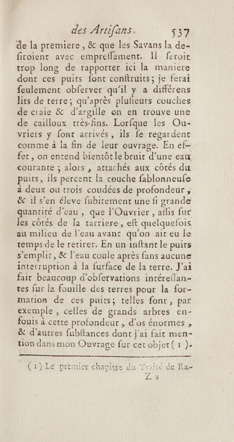 de la premiere, &amp; que les Savans la de- firoient avec empreflement. Il feroie trop long de rapporter ici la maniere dont ces puits font conftruits; je ferai feulement obferver qu'il y a différens lits de terre; qu'après plufieurs couches de craie &amp; d'argille on en trouve une de cailloux crès-fins. Lorfque les Ou- vriers y font arrivés, ils fe regardent comme à la fin de leur ouvrage. En ef- fet , on entend bientótle bruit d'une eau courante ; alors , attachés aux côtés du puits, ils percent la couche fablonneufe à deux ou trois coudées de profondeur , &amp; il s'en éleve fubitement une fi grande quantité d'eau , que l'Ouvrier , atfis fur les côtés de la tarriere, eft quelquefois au milieu de l'eau avant qu'on ait eu le temps de le retirer. En un inftant le puits s'emplic, &amp; l'eau coule aprés fans aucune interruption à la furface de la terre. J'ai fait beaucoup d'obfetvations intéreflan- tes fur la fouille des terres pour la for- mation de ces puits; telles fonc, par exemple, celles de grands arbres en- fouis à cette profondeur , d'os énormes , &amp; d'autres fübítances dont jai fait men- tion dans mon Ouvrage fur cet objet ( 1 ). ——— ^ CC MAU NE ad FRE do: y (1) Le premier chapitre du Traité de Ram Les d £s. V