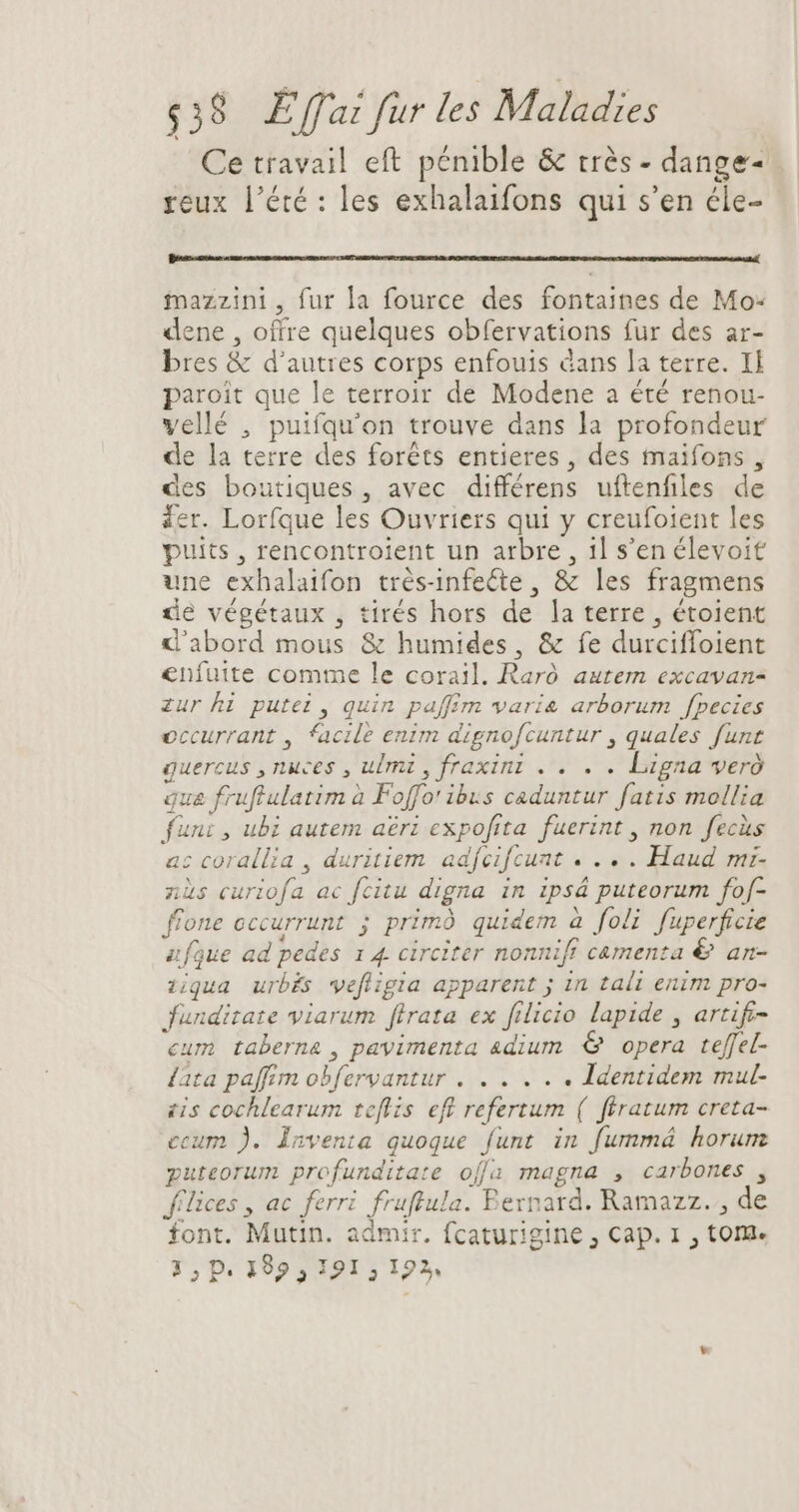 Ce travail eft pénible & trés - dange- | reux l'été : les exhalaifons qui s'en éle- mazzini, fur la fource des fontaines de Mo: dene , offre quelques obfervations fur des ar- bres & d'autres corps enfouis cans Ja terre. Il paroit que le terroir de Modene a été renou- vellé , puifqu'on trouve dans la profondeur de la terre des forêts entieres, des maifons , des boutiques, avec différens uftenfiles de der. Lorfque les Ouvriers qui y creufoient les puits , rencontroient un arbre, 1l s'en élevoit une exhalaifon trés-infecte , & les fragmens de végétaux , tirés hors de la terre , étoient d'abord mous & humides, & fe durciffoient enfuite comme le corail. Raró autem excavan- zur hi putei , quin paffim varie arborum fpecies occurrant , facile enim dignofcuntur , quales funt Quercus y nuces , ulmi ,fraxini .. . . Lena weró qua fruffulatim à Foffo' ibus caduntur fatis mollia funi , ubi autem aerz expofita fuerint , non Jecis ac corallia , duritiem adfeifcunt «... Haud ni- nis Frs ac fcitu digna in ipsá puteorum fof- fione cccurrunt ; primó quidem à foli fuperficie afaue ad pedes 1 4. circiter nonnift camenta & an- ziqua urbés vefligia apparent ; in tali enim pro- Jundirate viarum firata ex filicio lapide , artif- cum taberna , pavimenta adium & opera teffel- lata paffim obfervantur . . . . . . Identidem mul- sis cochlearum teftis ef refertum. ( ftratum creta- ecum ). inventa quoque funt in fummá horum puteorum profunditate offa magna , carbones , Jfilices , ac ferri (ee. Bernard. Ramazz. , de font. Mutin. admir. fcaturigine , Cap. 1, tom. 3, P. 192; 191; Lx