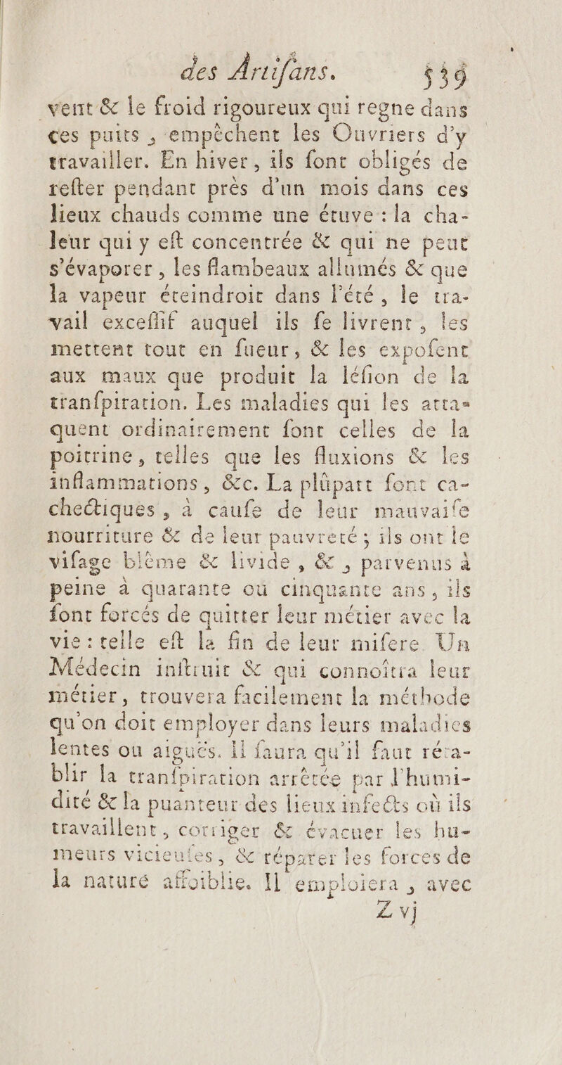 vent &amp; le froid rigoureux qui regne dans ces puits , empéchent les Ouvriers d'y travailler. En hiver, ils font obligés de refter pendant prés d'un mois dans ces lieux chauds comme une étuve : la cha- leur qui y eft concentrée &amp; qui ne peat s'évaporer , les flambeaux allumés &amp; que la vapeur éteindroit dans l'été, le tra. vail excefhf auquel ils fe livrent , les mettent tout en fueur, &amp; les expofent aux maux que produit la léfion de la tranfpiration. Les maladies qui les atta- quent ordinairement font celles de la poitrine, telles que les fluxions &amp; les inflammations, &amp;c. La plüpatt font ca- chediques, à caufe de leur mauvaife nourriture &amp; de leur pauvreté ; ils ont le vifage bléme &amp; livide , &amp; , parvenus à peine à quarante où cinquante ans, ils font forcés de quitter leur métier avec la vie: telle eft la fin de leur mifere Un Médecin inítiuit &amp; qui connoîtra leur métier, trouvera facilement la méthode qu'on doit employer dans leurs maladies lentes ou aigucs. ll faura qu'il faut ré:a- blir la tranfpiration arrêtée par l'humi- dité &amp; la puanteur des lieux infe&amp;s où ils travaillent, corriger &amp; évacuer les hu- meurs vicieules, &amp; réparer les forces de la naturé affoiblie. Il emploiera , avec Z vj