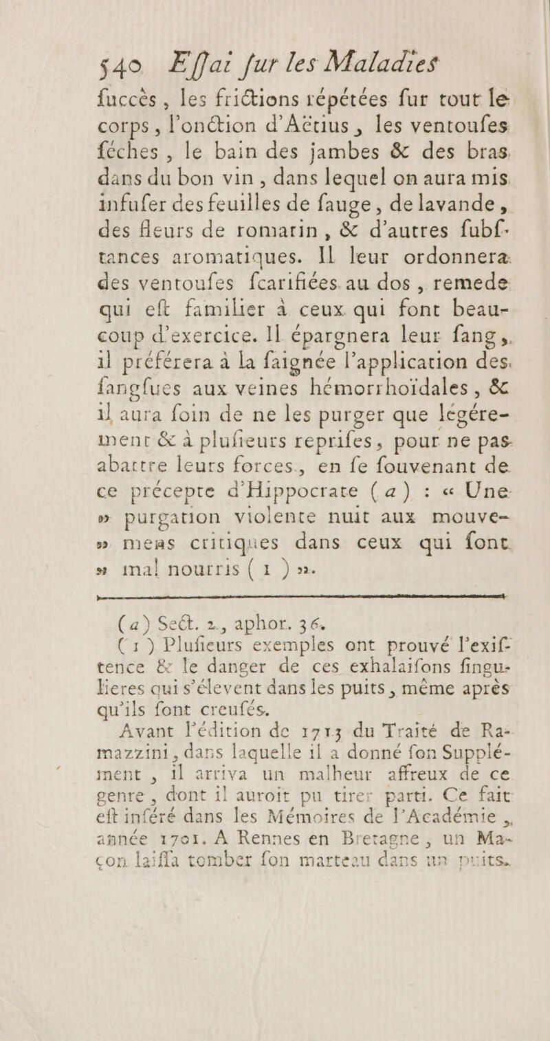 fuccès , les friétions répétées fur tout le corps , l’onétion d’Aëtius , les ventoufes féches , le bain des jambes &amp; des bras dans du bon vin , dans lequel on aura mis infufer des feuilles de fauge , de lavande, des fleurs de romarin, &amp; d'autres fubf: tances aromatiques. ll leur ordonnera. des ventoufes fcarifiées. au dos , remede qui eft familier à ceux qui font beau- coup d'exercice. Il épargnera leur fang ,. il préférera à la faignée l'application des. fangfues aux veines hémorrhoidales , &amp; il aura foin de ne les purger que légére- ment &amp; à plufieurs reprifes, pour ne pas. abattre leurs forces, en fe fouvenant de ce précepte d'Hippocrate (a) : « Une » purgation violente nuit aux mouve- » meas critiques dans ceux qui font » mal nourris (1 )». (a) Se&amp;. 2., aphor. 36. (1) Plufieurs exemples ont prouvé l'exif- tence &amp; le danger de ces exhalaifons fingu- lieres qui s'élevent dans les puits , méme aprés qu'ils font creufés. Avant l'édition de 1715 du Traité de Ra- mazzini, dans laquelle il a donné fon Supplé- ment , il arriva un malheur affreux de ce genre , dont il auroit pu tirer parti. Ce fait eft inféré dans les Mémoires de l'Académie ,, année 1701. À Rennes en Bretagne , un Ma- con laiffa tomber fon marteau dans un puits.