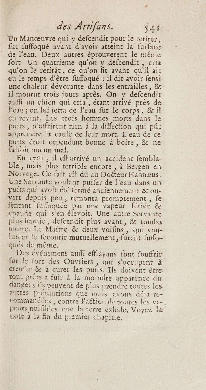 Un Manœuvre qui y defcendit pour le retirer, fut fuffoqué avant d'avoir atteint la furface de l'eau. Deux autres éprouverent le méme fort. Un quatrieme qu'on y defcendit , cria qu'on le retirát, ce qu'on fit avant. qu'il ait eu le temps d’être fuffoqué : il dit avoir fenti une chaleur dévorante dans les entrailles , &amp; il mourut trois jours aprés. On y defcendit auffi un chien qui cria , étant arrivé prés de l'eau ; on lui Jetta de l'eau fur le corps, &amp; il en revint. Les trois hommes morts dans le puits, n'offrirent rien à la diffe&amp;ion qui püc apprendre la caufe de leur mort. L'eau de ce puits étoit cependant bonne à boire, &amp; ne faifoit aucun mal. En 1761 , il eft arrivé un accident fembla- ble , mais plus terrible encore , à Bergen en Norvege. Ce fait eft dû au Docteur Hannæus. Une Servante voulant puifer de l'eau dans un puits qui avoit été fermé anciennement &amp; ou- vert depuis peu , remonta promptement , fe fentant fuffoquée par une vapeur fétide &amp; chaude qui s'en élevoit. Une autre Servante pius hardie , defcendit plus avant, &amp; tomba morte. Le Maitre &amp; deux voifins, qui vou- lurent fe fecourir mutuellement , furent fuffo- qués de méme. Des événemens auffi effrayans font fouffrir fur le fort des Ouvriers , qui s'occupent à creufer &amp; à curer les puits. Ils doivent être tout préts à fuir à la moindre apparence du danger ; ils peuvent de plus prendre toutes les autres précautions que nous avons déja re- commandées , contre l'action de toutes les va- peurs nuifibles que la terre exhale, Voyez la note à la fin du premier chapitre.