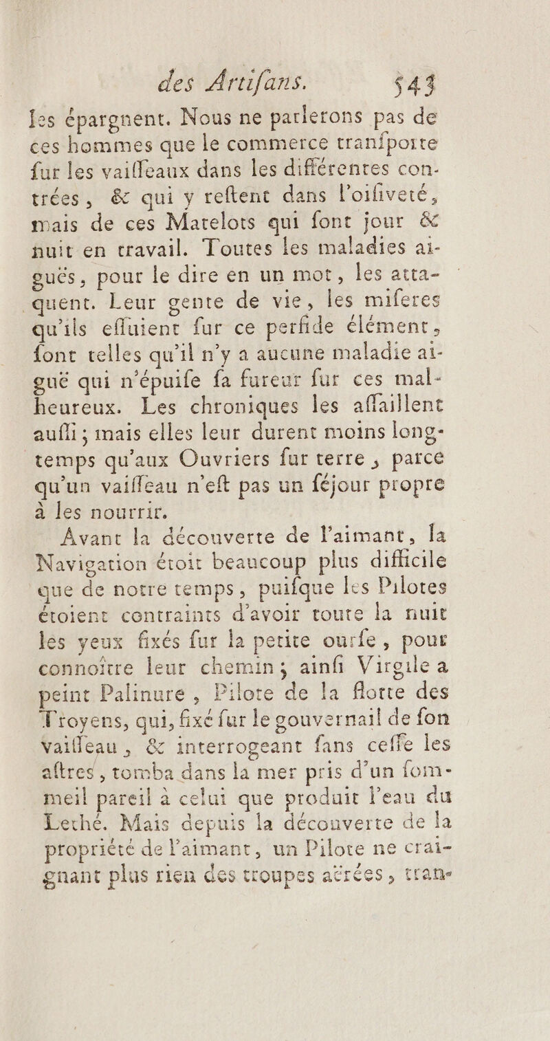 Jes épargnent. Nous ne parlerons pas de ces hommes que le commerce tranfporte fur les vailfeaux dans les différentes con. trées, &amp; qui y reftent dans l'oifiveté, mais de ces Matelots qui font jour &amp; nuit en travail. Toutes les maladies ai- gués, pour le dire en un mot, les atta- quent. Leur gente de vie, les miferes qu'ils effuient fur ce perfide élément, fonc telles qu'il n'y a aucune maladie at- gué qui n'épuife fa fureur fur ces mal- heureux. Les chroniques les affaillent aufli ; rais elles leur durent moins long. temps qu'aux Ouvriers fur terre ; parce qu'un vailfeau n'eft pas un féjour propre à les nourrir. Avant la découverte de l'aimant, la Navigation étoit beaucoup plus difficile que de notre temps, puifque lcs Pilotes étoient contraints d'avoir toute la nuit les yeux fixés fur la petite ourfe , pour connoitre leur chemin; ainfi Virgile a peint Palinure , Pilote de la flotte des Tioyens, qui, fixé fur le gouvernail de fon vailleau , &amp; interrogeant fans ceffe les aftres , tomba dans la mer pris d'un fom- meil pareil à celui que produit l'eau du Lethé. Mais depuis la découverte de la propriété de l'aimant, un Pilote ne crai- gnant plus rien des troupes acrées , tran-