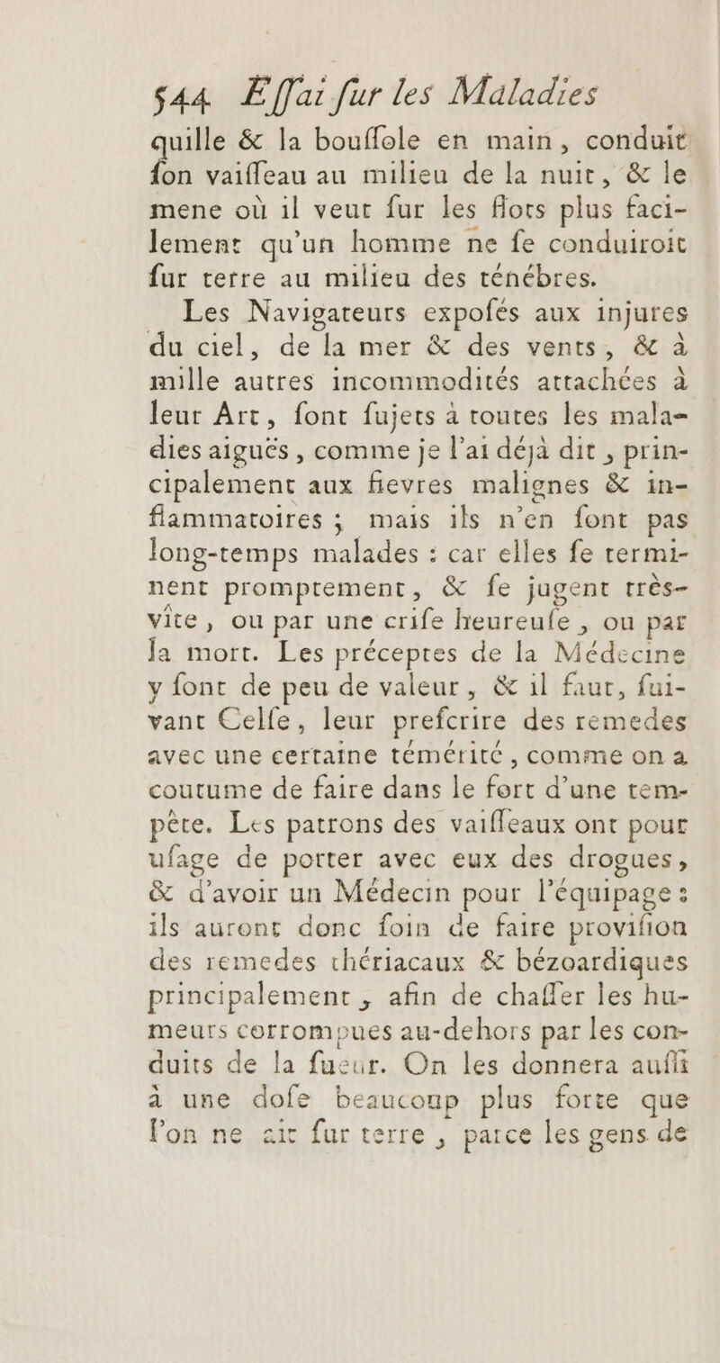 uille &amp; la bouflole en main, conduit fon vaifleau au milieu de la nuit, &amp; le mene où il veut fur les flots plus faci- lement qu'un homme ne fe conduiroit fur terre au milieu des ténébres. Les Navigateurs expofés aux injures du ciel, de la mer &amp; des vents, &amp; à mille autres incommodités attachées à leur Art, font fujets à toutes les mala- dies aiguës , comme je l'ai déjà dit , prin- cipalement aux fievres malignes &amp; in- flammatoires ; mais ils n'en font pas long-temps malades : car elles fe termi- nent promptement, &amp; fe jugent très- vite, ou par une crife lheureufe , ou par Ja mort. Les préceptes de la Médecine y font de peu de valeur, &amp; il faut, fui- vant Celfe, leur prefcrire des remedes avec une certaine témétité , comme on à coutume de faire dans le fort d'une tem- pete. Les patrons des vaiffeaux ont pour ufage de porter avec eux des drogues, &amp; d'avoir un Médecin pour l'équipage : ils auront donc foin de faire provifion des remedes chériacaux &amp; bézoardiques principalement , afin de chaffer les hu- meurs corrompues au-dehors par les con- duits de la fueur. On les donnera aufli à une dofe beaucoup plus forte que l'on ne zit fur terre , parce les gens de