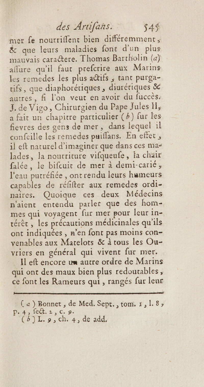 mer fe nourriffent bien différemment, & que leurs maladies font d'un plus mauvais caractere. Thomas Bartholin (a) alfure qu'il faut prefcrire aux Marins les remedes les plus actifs , tant purga- tifs, que diaphorériques, diurétiques & autres, fi l'on veut en avoir du fuccés. J. de Vigo, Chirurgien du Pape Jules H, a fait un chapitre particulier ( ^) fur les fievres des gens de mer, dans lequel il confeille les remedes puiffans. En effet , il eft naturel d'imaginer que dans ces ma» lades, la nourriture vifqueufe, la chair falée, le bifcuit de mer à demi-carié, l'eau putréfiée , ont rendu leurs hameurs capables de réfifter aux remedes ordi- naires. Quoique ces deux Médecins n'aient entendu parler que des hom- mes qui voyagent fur mer pour leur in- térét , les précautions médicinales qu'ils ont indiquées , n'en font pas moins con- venables aux Matelots & à tous les Ou- vriers en général qui vivent fur mer. Il eft encore um autre ordre de Marins qui ont des maux bien plus redoutables, ce font les Rameurs qui , rangés fur leur ( « ) Bonnet , de Med. Sept. , tom. 1,1. 8, PARA deQbo.€.9