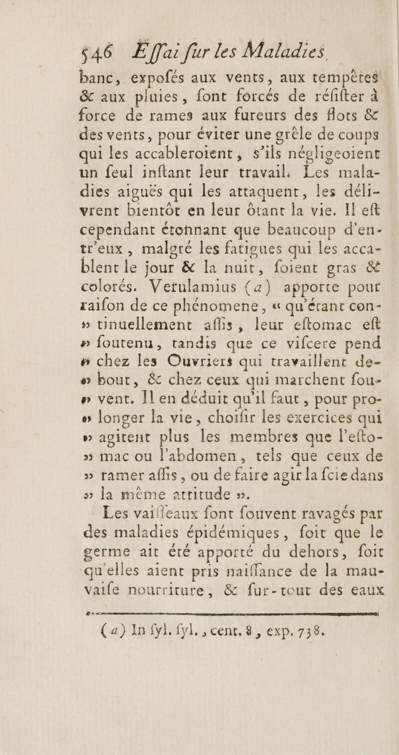 banc, expofés aux vents, aux tempêtes &amp; aux pluies, font forcés de réfifter à force de rames aux fureurs des flots &amp; des vents, pour éviter une grêle de coups qui les accableroient, s'ils négligeoient un feul inftant leur travail; Les mala- dies aiguës qui les attaquent, les déli- vrent bientôt en leur ótant la vie. Il eft cependant étonnant que beaucoup d'en- tr'eux , malgré les fatigues qui les acca- blentle jour &amp; la nuit, foient gras &amp; colorés. Vetulamius (a) apporte pour raifon de ce phénomene , « qu’érant con- » tinuellement aflis, leur eftomac eft » Íoutenu, tandis que ce vifcere pend # chez les Ouvriers qui travaillent de- e bout, &amp; chez ceux qui marchent fou- » vent. Il en déduit qu'il faut , pour pro- o longer la vie, choifir les exercices qui » agitent plus les membres que l’efto- » mac ou l'abdomen, tels que ceux de » ramer aífis , ou de faire agir la fcie dans » la même attitude ». Les vailleaux font fouvent ravagés par des maladies épidémiques, foit que le germe ait été apporté du dehors, foit qu'elles aient pris naiffance de la mau- vaife nourriture, &amp; fur-tcut des eaux (a) In fyl. fyl. , cent. 8 , exp. 738.