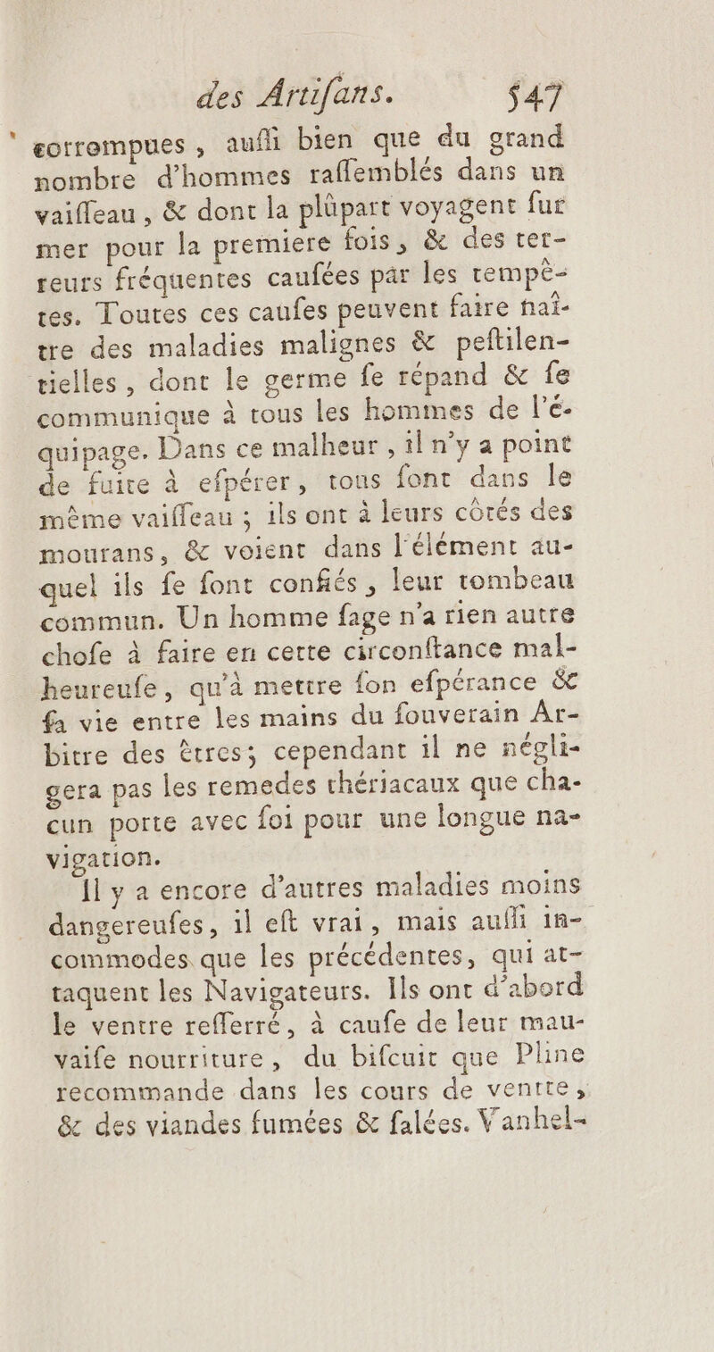 ceorrompues , aufli bien que du grand nombre d'hommes raffemblés dans un vaiffeau , &amp; dont la plüpart voyagent fur mer pour la premiere fois, &amp; des ter- reurs fréquentes caufées par les tempè- tes. Toutes ces caufes peuvent faire haï- tre des maladies malignes &amp; peftilen- tielles, dont le germe fe répand &amp; fe communique à tous les hommes de l'é- quipage. Dans ce malheur , il n'y a point de fuite à efpérer, tous font dans le même vaiffeau ; ils ont à leurs córés des mourans, &amp; voient dans l'élément au- quel ils fe font confiés , leur tombeau commun. Un homme fage n'a rien autre chofe à faire en cette circonftance mal- heureufe, qu'à mettre fon efpérance &amp; fa vie entre les mains du fouverain Ar- bitre des &amp;tres; cependant il ne négli- gera pas les remedes thériacaux que cha- cun porte avec foi pour une longue na- vigation. ]l y a encore d'autres maladies moins dangereufes, il eft vrai, mais auífi 1n- commodes. que les précédentes, qui at- taquent les Navigateurs. Ils ont d'abord le ventre refferré, à caufe de leur mau- vaife nourriture, du bifcuit que Pline recommande dans les cours de ventte, &amp; des viandes fumées &amp; falées. Vanhel-