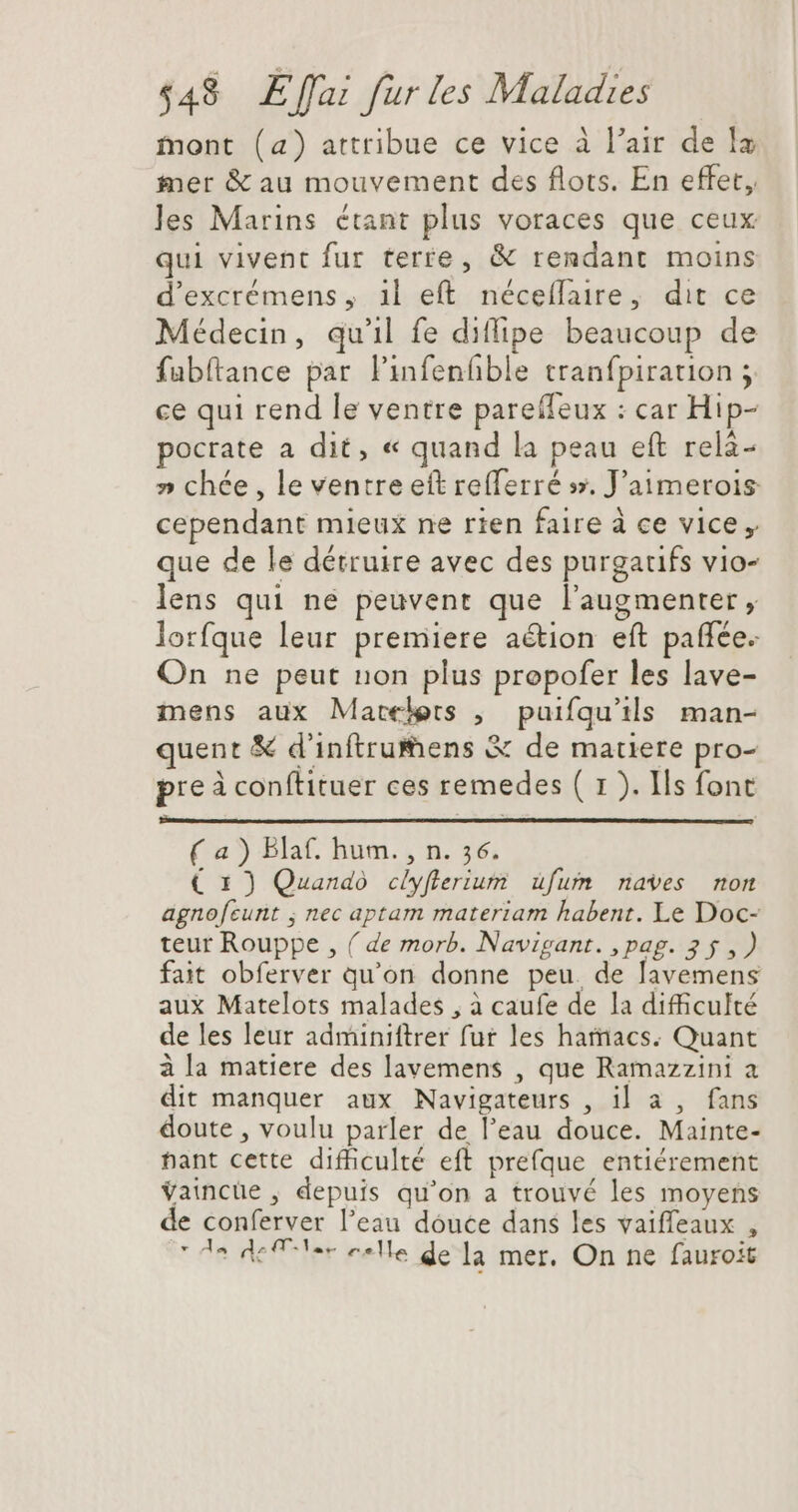 mont (a) attribue ce vice à l'air de la mer &amp; au mouvement des flots. En effet, les Marins étant plus voraces que ceux qui vivent fur terre, &amp; rendant moins d'excrémens , il eft. néceffaire, dit ce Médecin, qu'il fe diflipe beaucoup de fabftance par l'infenfible tranfpiration ; ce qui rend le ventre pareffeux : car Hip- pocrate a dit, « quand la peau eft rela- » chée, le ventre ett re(ferré sx, J’aimerois cependant mieux ne rien faire à ce vice , que de le détruire avec des purgaufs vio- lens qui ne peuvent que l'augmenter , lorfque leur premiere aétion eft paffee. On ne peut non plus propofer les lave- mens aux Matele:s , puifqu’ils man- quent &amp; d'inftruens &amp; de matiere pro- pre à conftituer ces remedes ( 1 ). Ils font ( a ) Blaf. hum. , n. 56. € 1) Quando cliyflerium ufum naves non agnofeunt ; nec aptam materiam habent. Le Doc- teur Rouppe , ( de morb. Navigant. , pag. 2$ ,) fait obferver qu'on donne peu. de lavemens aux Matelots malades , à caufe de la difficulté de les leur adminiftrer fur les haracs. Quant à la matiere des lavemens , que Ramazzini a dit manquer aux Navigateurs , il a , fans doute , voulu parler de l'eau douce. Mainte- nant cette difficulté eft prefque entiérement Vaincüe , depuis qu'on a trouvé les moyens de conferver l'eau dóuce dans les vaiffeaux ,