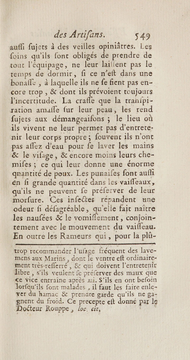 auffi fujets à des veilles opiniâtres. Les foins qu'ils font obligés de prendre de tout l'équipage, ne leur lailient pas le temps de dormir, fi ce n’eft dans une bonaffe , à laquelle ils ne fe fient pas en- core trop , &amp; dont ils prévoient toujours l'incertitude. La crafle que la tranipi- ration amafle fur leur peau, les rend fujets aux démangeaifons ; le lieu où ils vivent ne leur permet pas d'entrete- nir leur corps propre; fouvenc ils n'ont pas affez d'eau pour fe laver les mains &amp; le vifage, &amp; encore moins leurs che- mifes ; ce qui leur donne une énorme qnantité de poux. Les punaifes font aufli én fi grande quantité dans les vaiffeaux, quils ne peuvent fe préferver de leur morfure. Ces infeQes répandent une odeur fi défagréable, qu'elle fait naître les naufées &amp; le vomiflement , conjoin- tement avec le mouvement du vaifleau. En outre les Rameurs eui, pour la plü- trop recommander l'ufage fréquent des lave- mens aux Marins , dont le ventre eft ordinaire- ment trés-refferré , &amp; qui doivent l'entretenir libre , s'ils veulent (e préferver des maux que €e vice entraine après mi. S'ils en ont befoin lorfqu'ils font malades , il faut les faire enle- ver du hamac &amp; prenare garde qu'ils ne ga- gnent du froid. Ce precepte eft donné par le